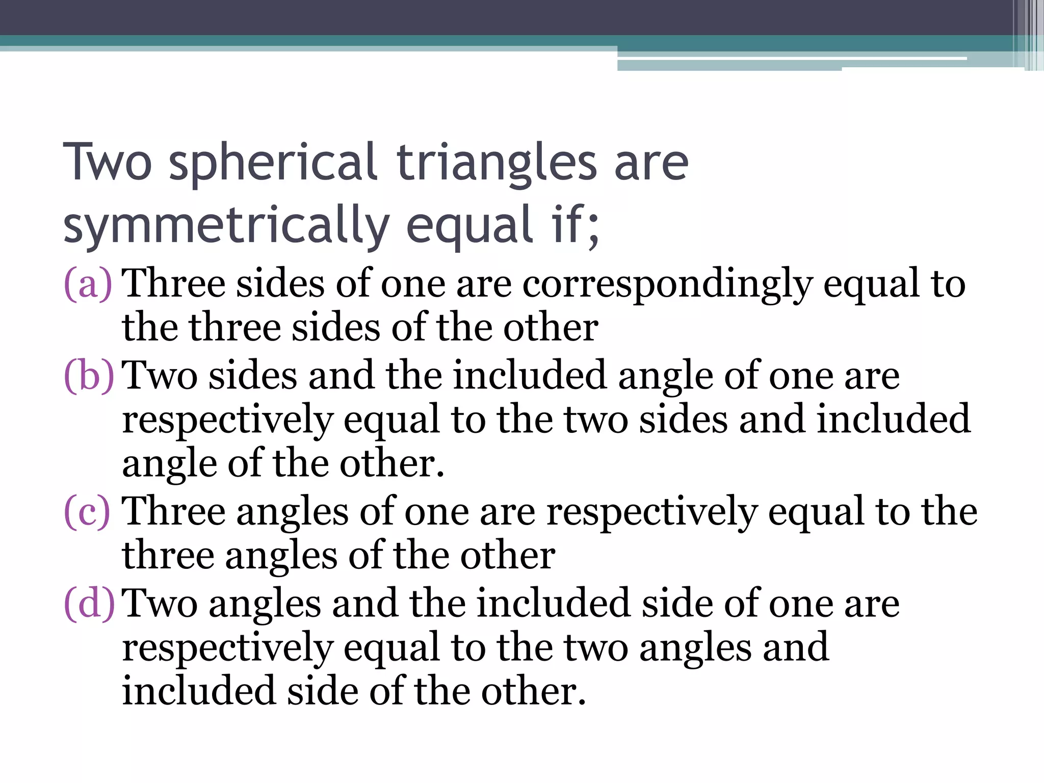 Two spherical triangles are
symmetrically equal if;
(a) Three sides of one are correspondingly equal to
the three sides of the other
(b) Two sides and the included angle of one are
respectively equal to the two sides and included
angle of the other.
(c) Three angles of one are respectively equal to the
three angles of the other
(d) Two angles and the included side of one are
respectively equal to the two angles and
included side of the other.

 