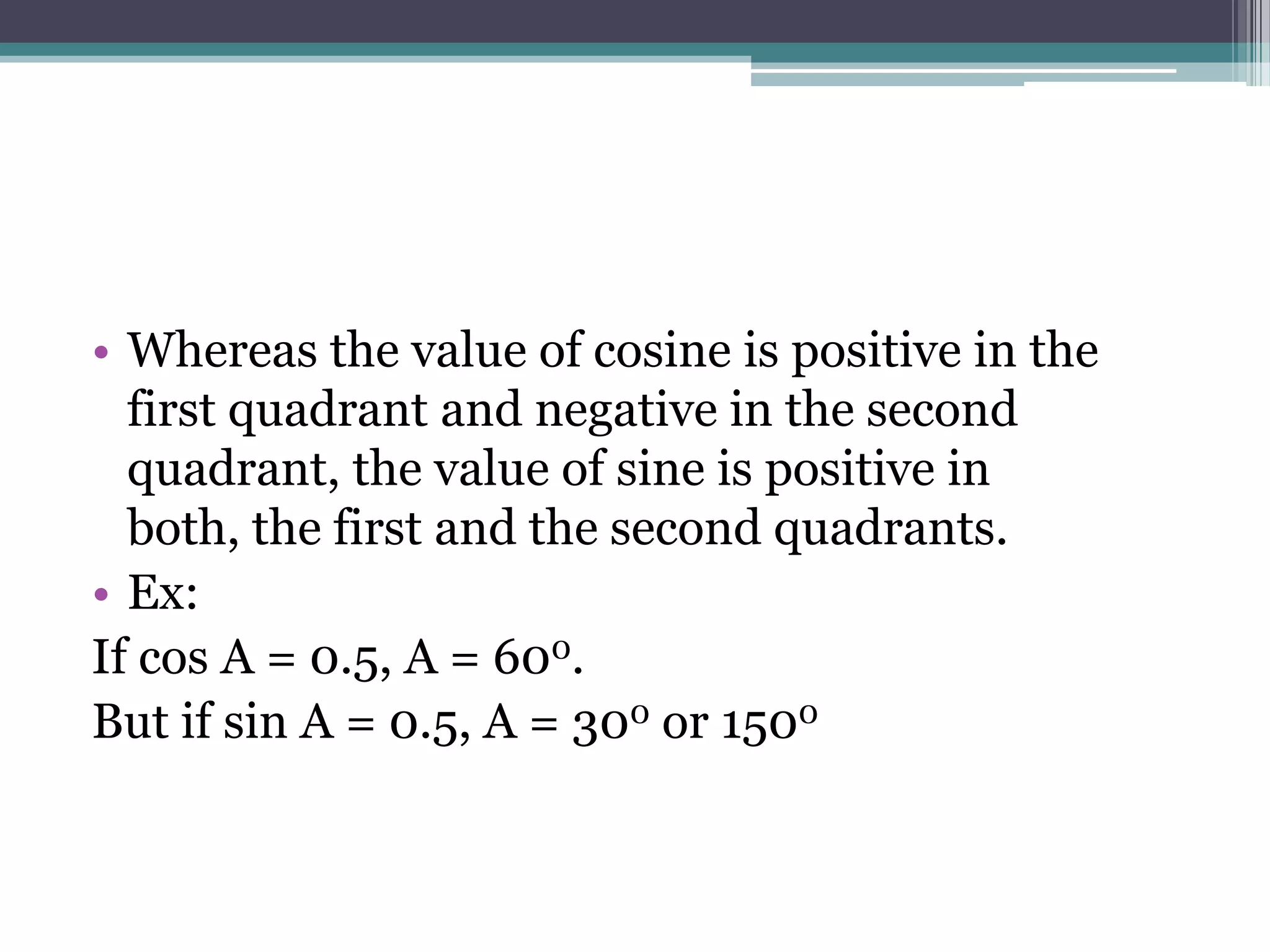 • Whereas the value of cosine is positive in the
first quadrant and negative in the second
quadrant, the value of sine is positive in
both, the first and the second quadrants.
• Ex:
If cos A = 0.5, A = 600.
But if sin A = 0.5, A = 300 or 1500

 