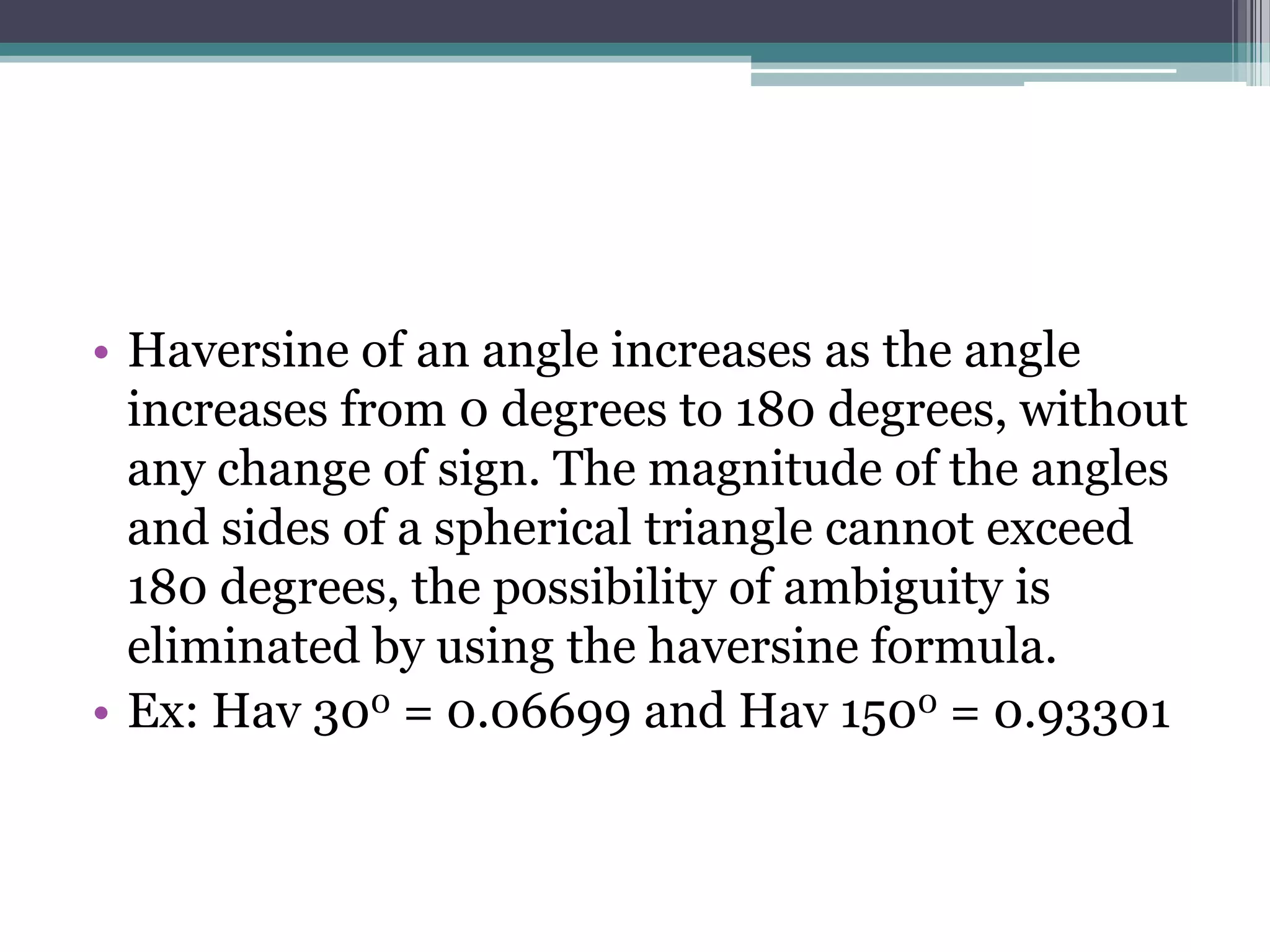 • Haversine of an angle increases as the angle
increases from 0 degrees to 180 degrees, without
any change of sign. The magnitude of the angles
and sides of a spherical triangle cannot exceed
180 degrees, the possibility of ambiguity is
eliminated by using the haversine formula.
• Ex: Hav 300 = 0.06699 and Hav 1500 = 0.93301

 