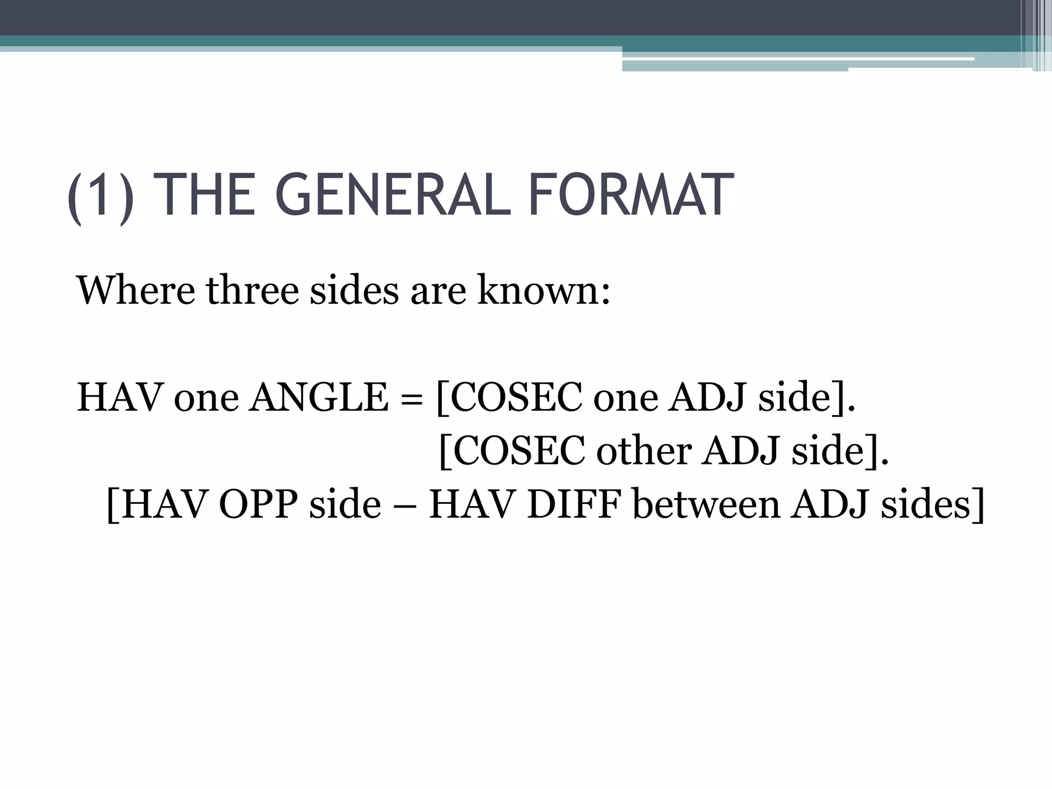 (1) THE GENERAL FORMAT
Where three sides are known:
HAV one ANGLE = [COSEC one ADJ side].
[COSEC other ADJ side].
[HAV OPP side – HAV DIFF between ADJ sides]

 