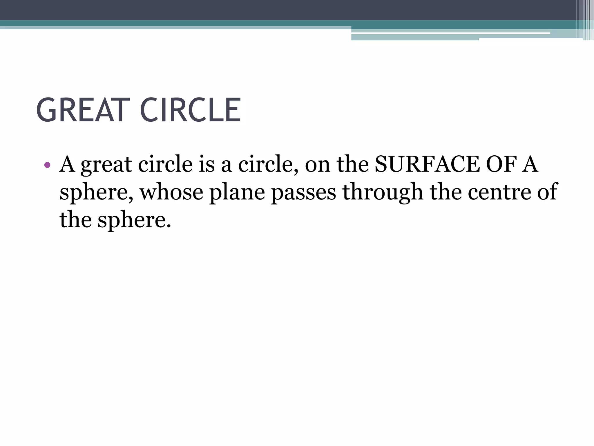 GREAT CIRCLE
• A great circle is a circle, on the SURFACE OF A
sphere, whose plane passes through the centre of
the sphere.

 