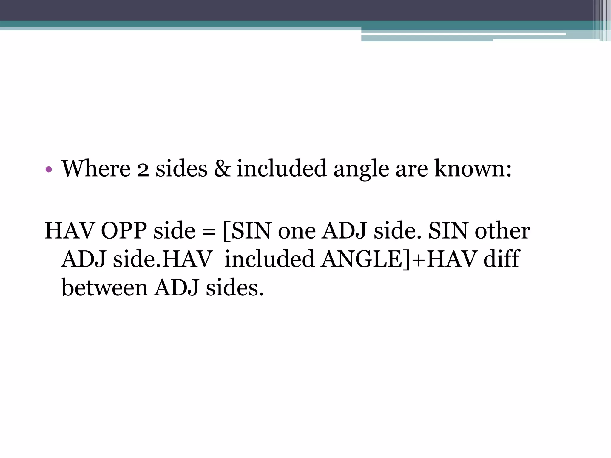 • Where 2 sides & included angle are known:
HAV OPP side = [SIN one ADJ side. SIN other
ADJ side.HAV included ANGLE]+HAV diff
between ADJ sides.

 