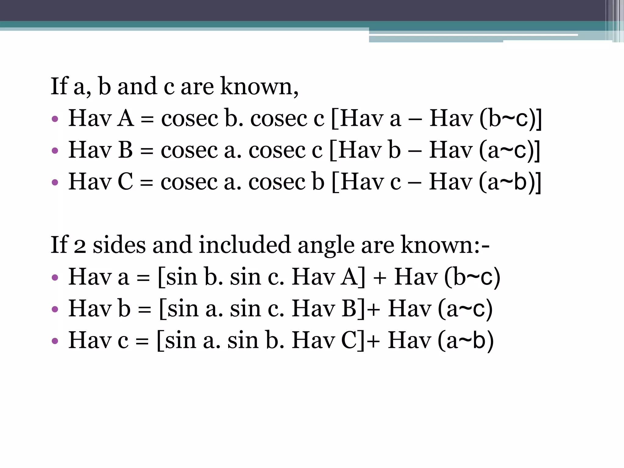 If a, b and c are known,
• Hav A = cosec b. cosec c [Hav a – Hav (b~c)]
• Hav B = cosec a. cosec c [Hav b – Hav (a~c)]
• Hav C = cosec a. cosec b [Hav c – Hav (a~b)]
If 2 sides and included angle are known:• Hav a = [sin b. sin c. Hav A] + Hav (b~c)
• Hav b = [sin a. sin c. Hav B]+ Hav (a~c)
• Hav c = [sin a. sin b. Hav C]+ Hav (a~b)

 