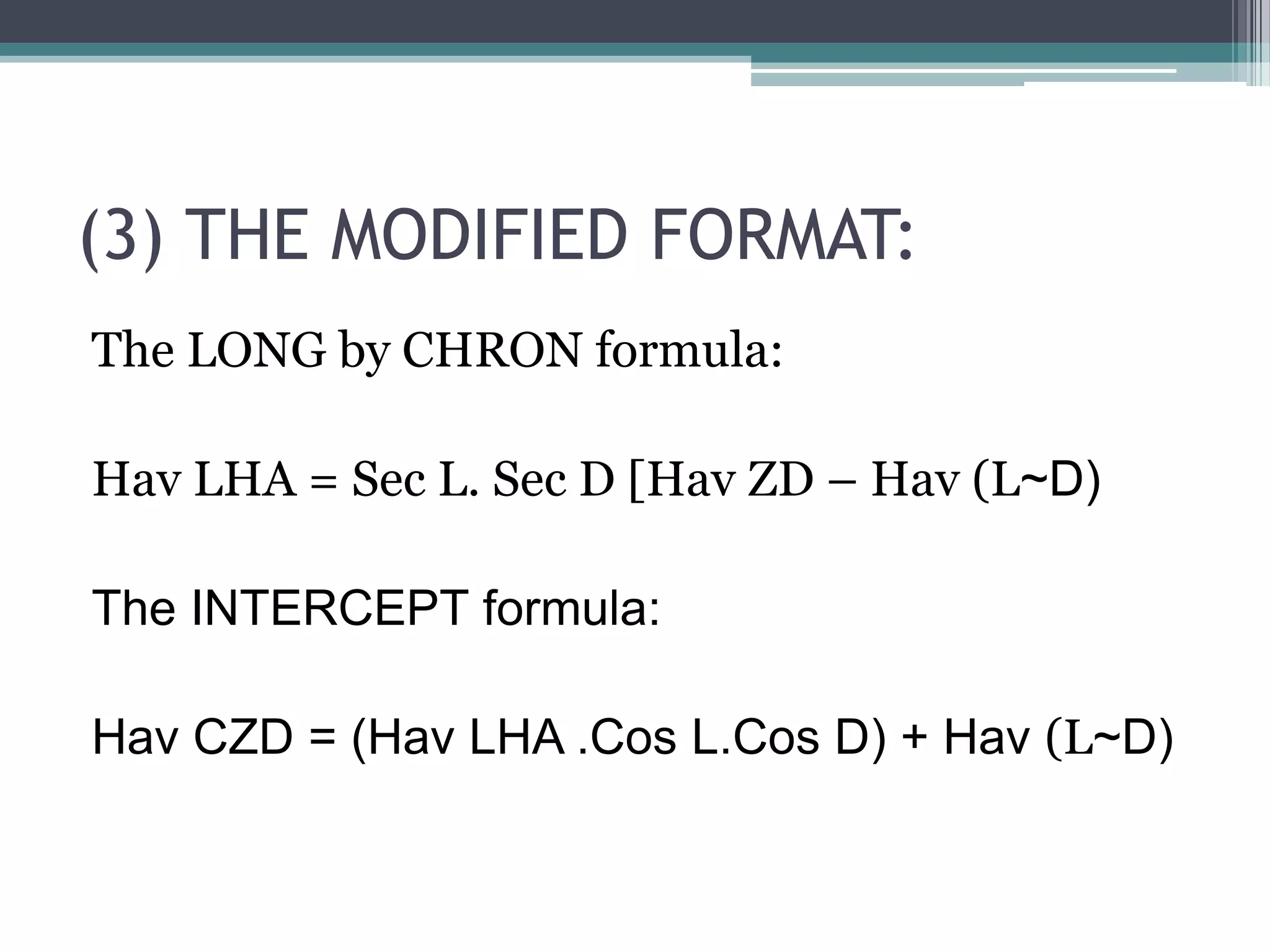 (3) THE MODIFIED FORMAT:
The LONG by CHRON formula:
Hav LHA = Sec L. Sec D [Hav ZD – Hav (L~D)
The INTERCEPT formula:
Hav CZD = (Hav LHA .Cos L.Cos D) + Hav (L~D)

 