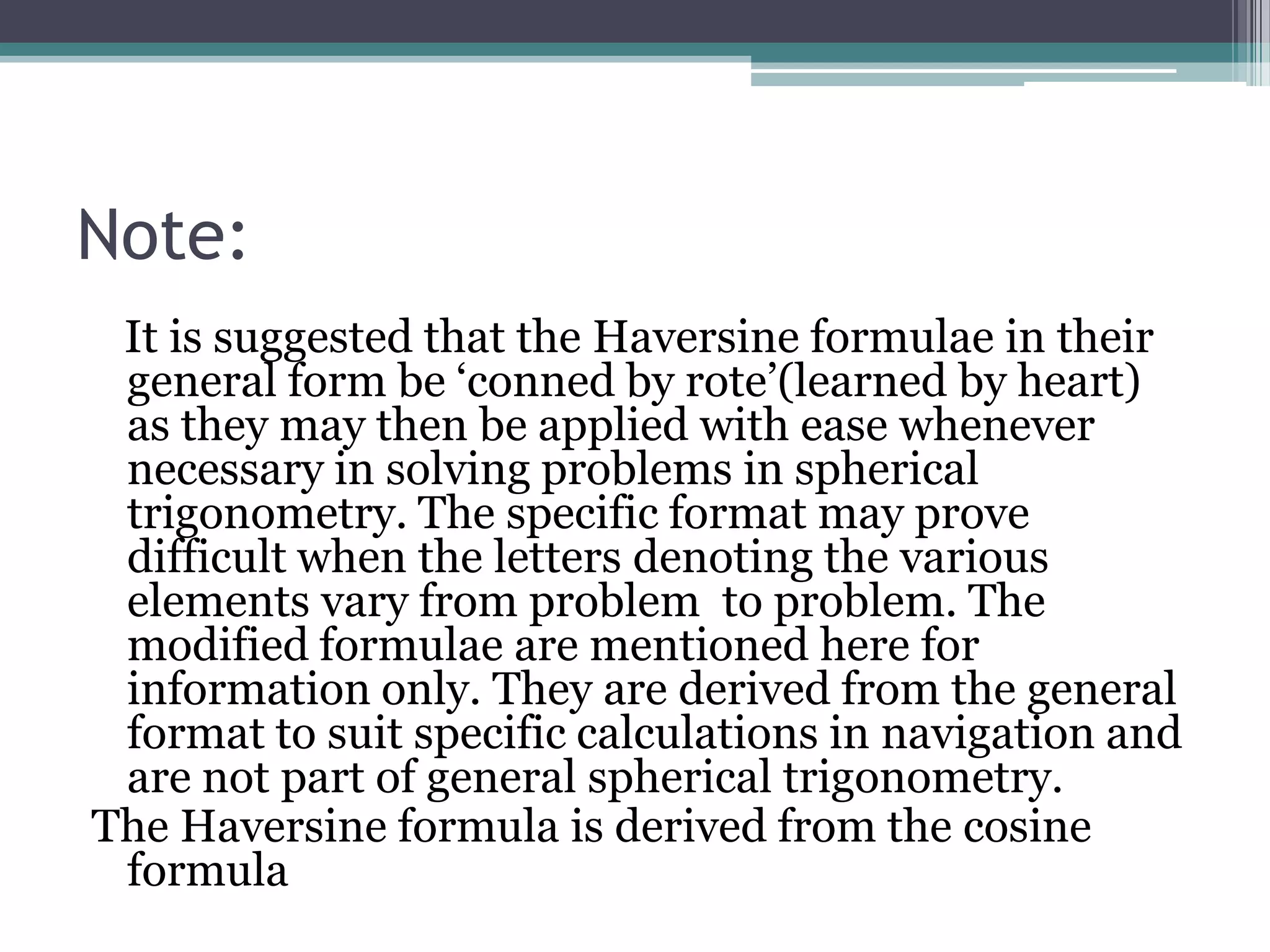 Note:
It is suggested that the Haversine formulae in their
general form be ‘conned by rote’(learned by heart)
as they may then be applied with ease whenever
necessary in solving problems in spherical
trigonometry. The specific format may prove
difficult when the letters denoting the various
elements vary from problem to problem. The
modified formulae are mentioned here for
information only. They are derived from the general
format to suit specific calculations in navigation and
are not part of general spherical trigonometry.
The Haversine formula is derived from the cosine
formula

 