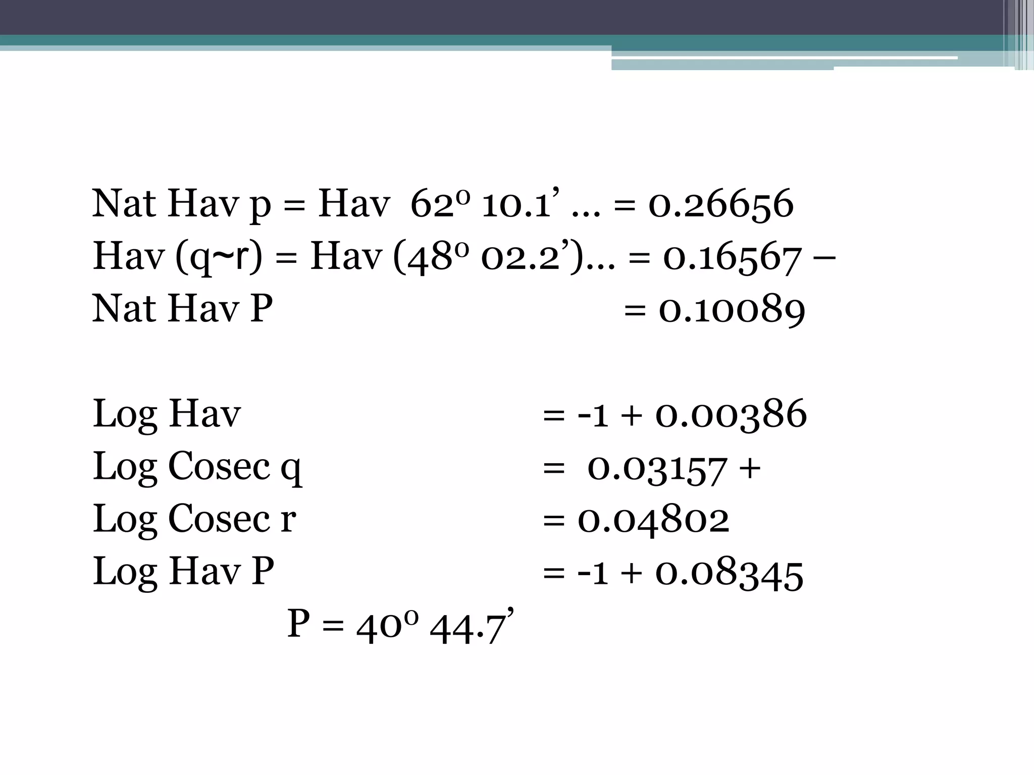Nat Hav p = Hav 620 10.1’ … = 0.26656
Hav (q~r) = Hav (480 02.2’)… = 0.16567 –
Nat Hav P
= 0.10089
Log Hav
Log Cosec q
Log Cosec r
Log Hav P
P = 400 44.7’

= -1 + 0.00386
= 0.03157 +
= 0.04802
= -1 + 0.08345

 