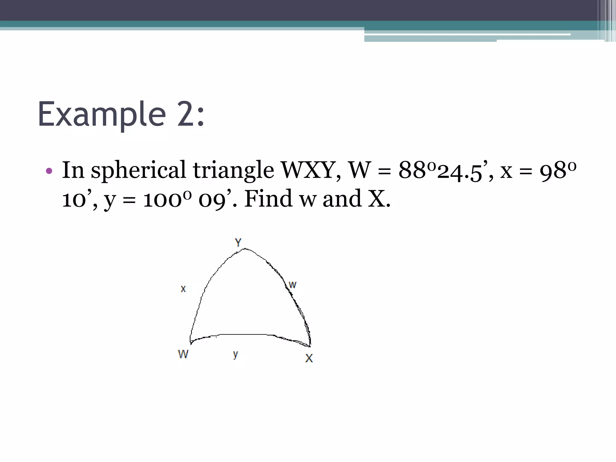Example 2:
• In spherical triangle WXY, W = 88024.5’, x = 980
10’, y = 1000 09’. Find w and X.

 