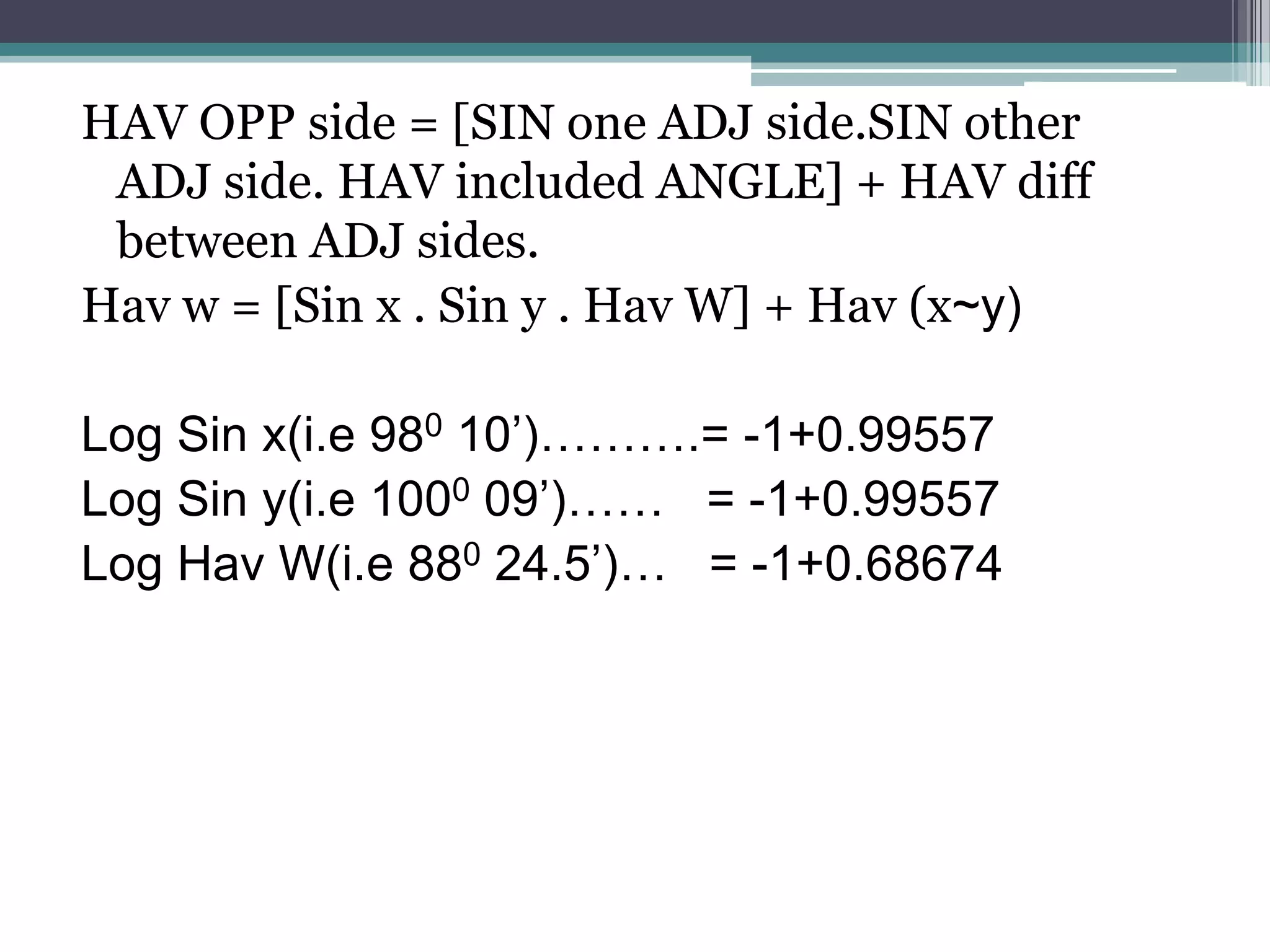 HAV OPP side = [SIN one ADJ side.SIN other
ADJ side. HAV included ANGLE] + HAV diff
between ADJ sides.
Hav w = [Sin x . Sin y . Hav W] + Hav (x~y)
Log Sin x(i.e 980 10’)……….= -1+0.99557
Log Sin y(i.e 1000 09’)…… = -1+0.99557
Log Hav W(i.e 880 24.5’)… = -1+0.68674

 