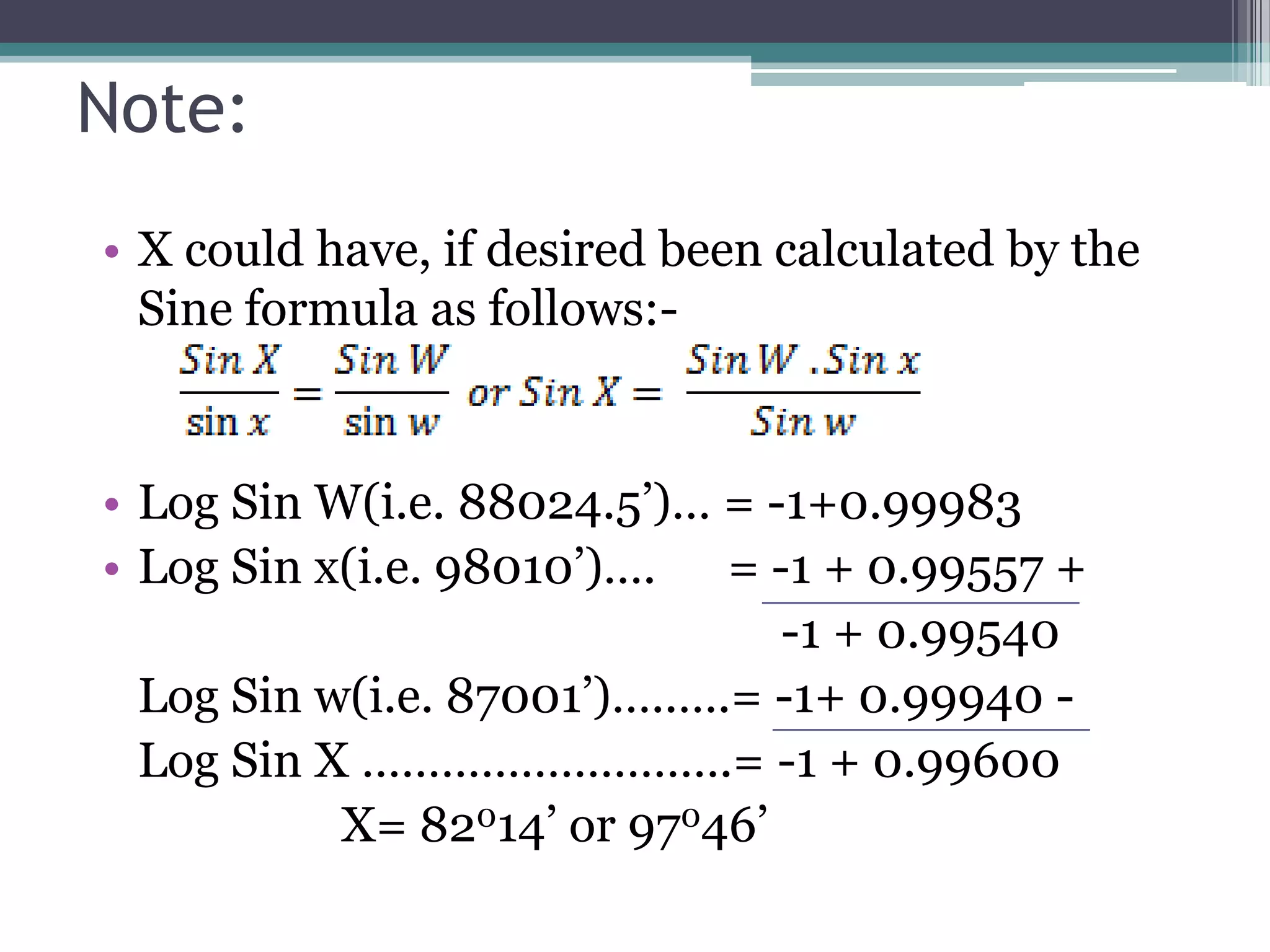 Note:
• X could have, if desired been calculated by the
Sine formula as follows:-

• Log Sin W(i.e. 88024.5’)… = -1+0.99983
• Log Sin x(i.e. 98010’)…. = -1 + 0.99557 +
-1 + 0.99540
Log Sin w(i.e. 87001’)…..….= -1+ 0.99940 Log Sin X ……………………….= -1 + 0.99600
X= 82014’ or 97046’

 