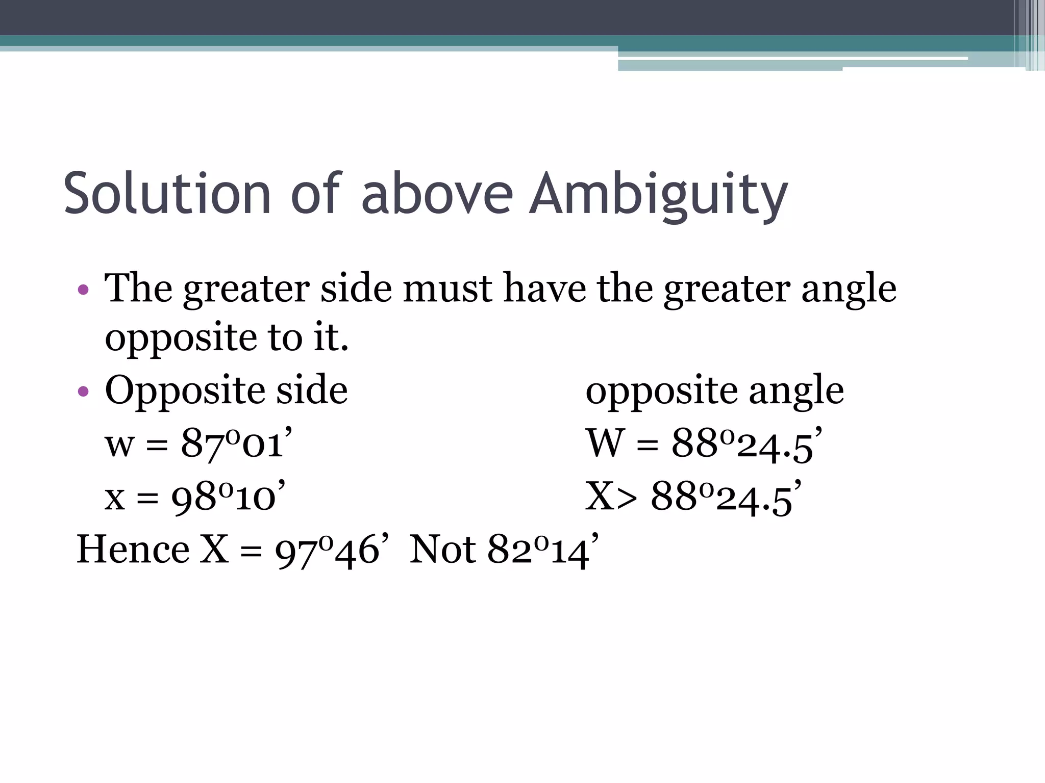 Solution of above Ambiguity
• The greater side must have the greater angle
opposite to it.
• Opposite side
opposite angle
w = 87001’
W = 88024.5’
x = 98010’
X> 88024.5’
Hence X = 97046’ Not 82014’

 