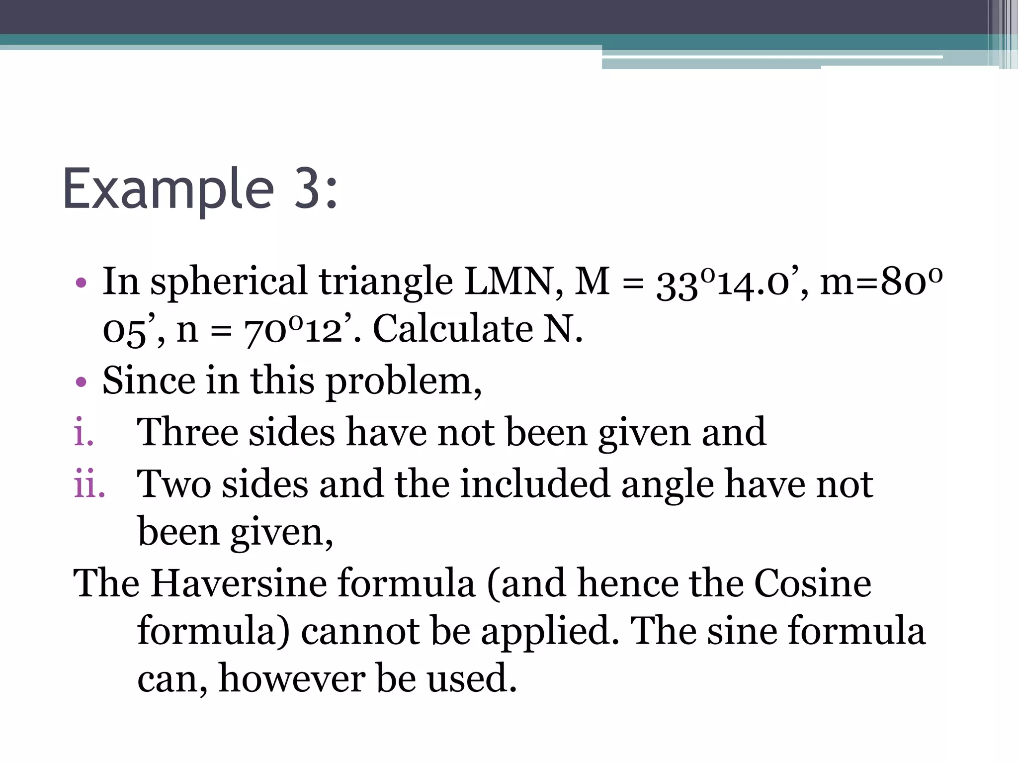 Example 3:
• In spherical triangle LMN, M = 33014.0’, m=800
05’, n = 70012’. Calculate N.
• Since in this problem,
i. Three sides have not been given and
ii. Two sides and the included angle have not
been given,
The Haversine formula (and hence the Cosine
formula) cannot be applied. The sine formula
can, however be used.

 
