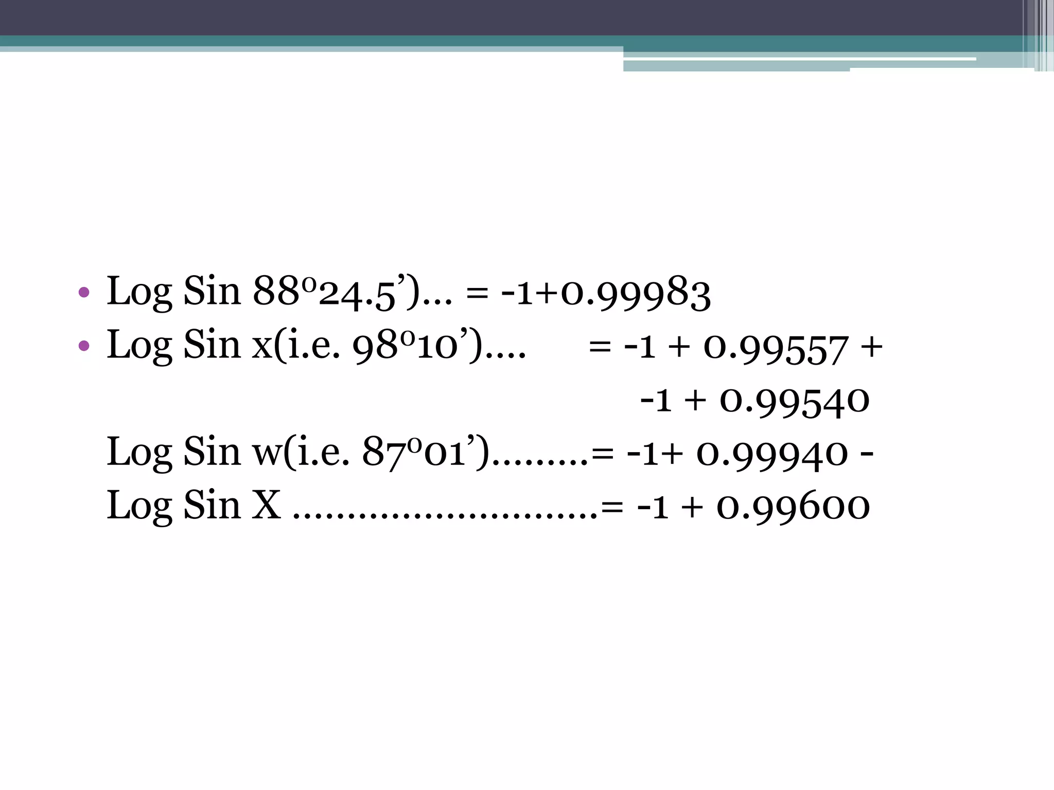 • Log Sin 88024.5’)… = -1+0.99983
• Log Sin x(i.e. 98010’)…. = -1 + 0.99557 +
-1 + 0.99540
Log Sin w(i.e. 87001’)…..….= -1+ 0.99940 Log Sin X ……………………….= -1 + 0.99600

 