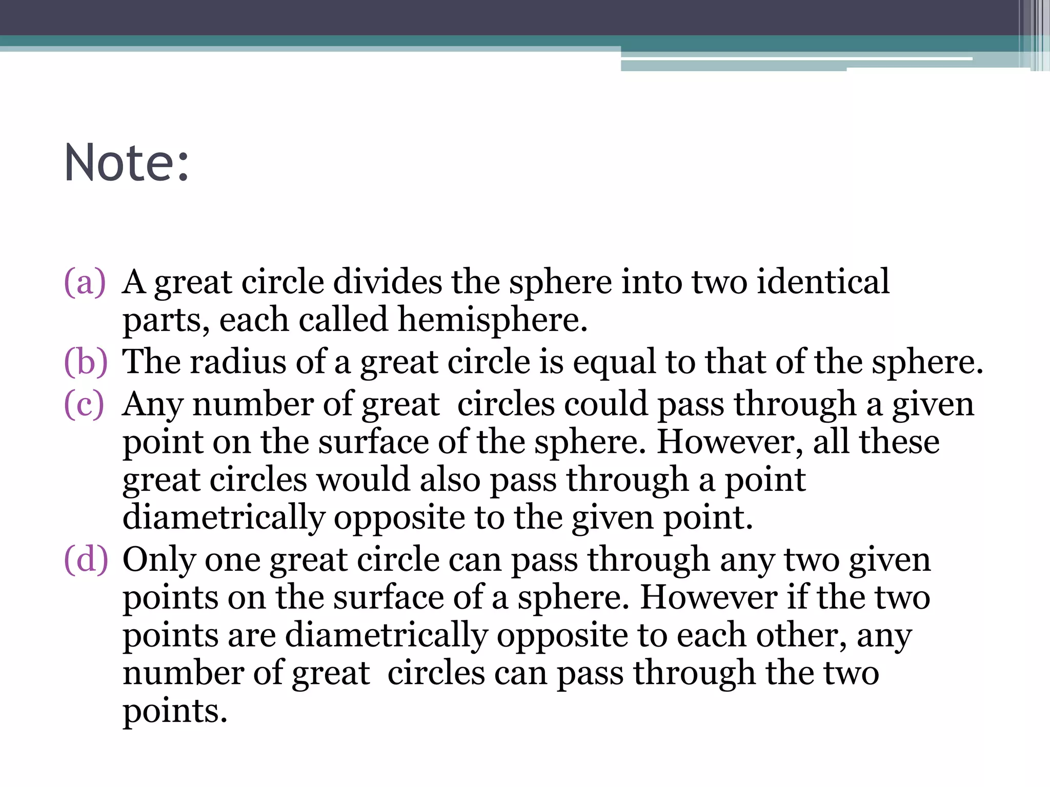 Note:
(a) A great circle divides the sphere into two identical
parts, each called hemisphere.
(b) The radius of a great circle is equal to that of the sphere.
(c) Any number of great circles could pass through a given
point on the surface of the sphere. However, all these
great circles would also pass through a point
diametrically opposite to the given point.
(d) Only one great circle can pass through any two given
points on the surface of a sphere. However if the two
points are diametrically opposite to each other, any
number of great circles can pass through the two
points.

 