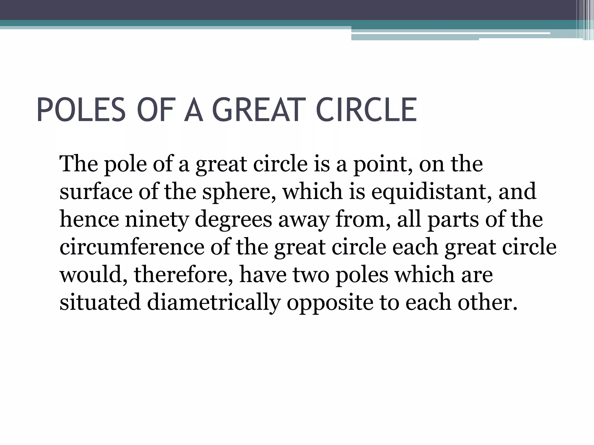 POLES OF A GREAT CIRCLE
The pole of a great circle is a point, on the
surface of the sphere, which is equidistant, and
hence ninety degrees away from, all parts of the
circumference of the great circle each great circle
would, therefore, have two poles which are
situated diametrically opposite to each other.

 