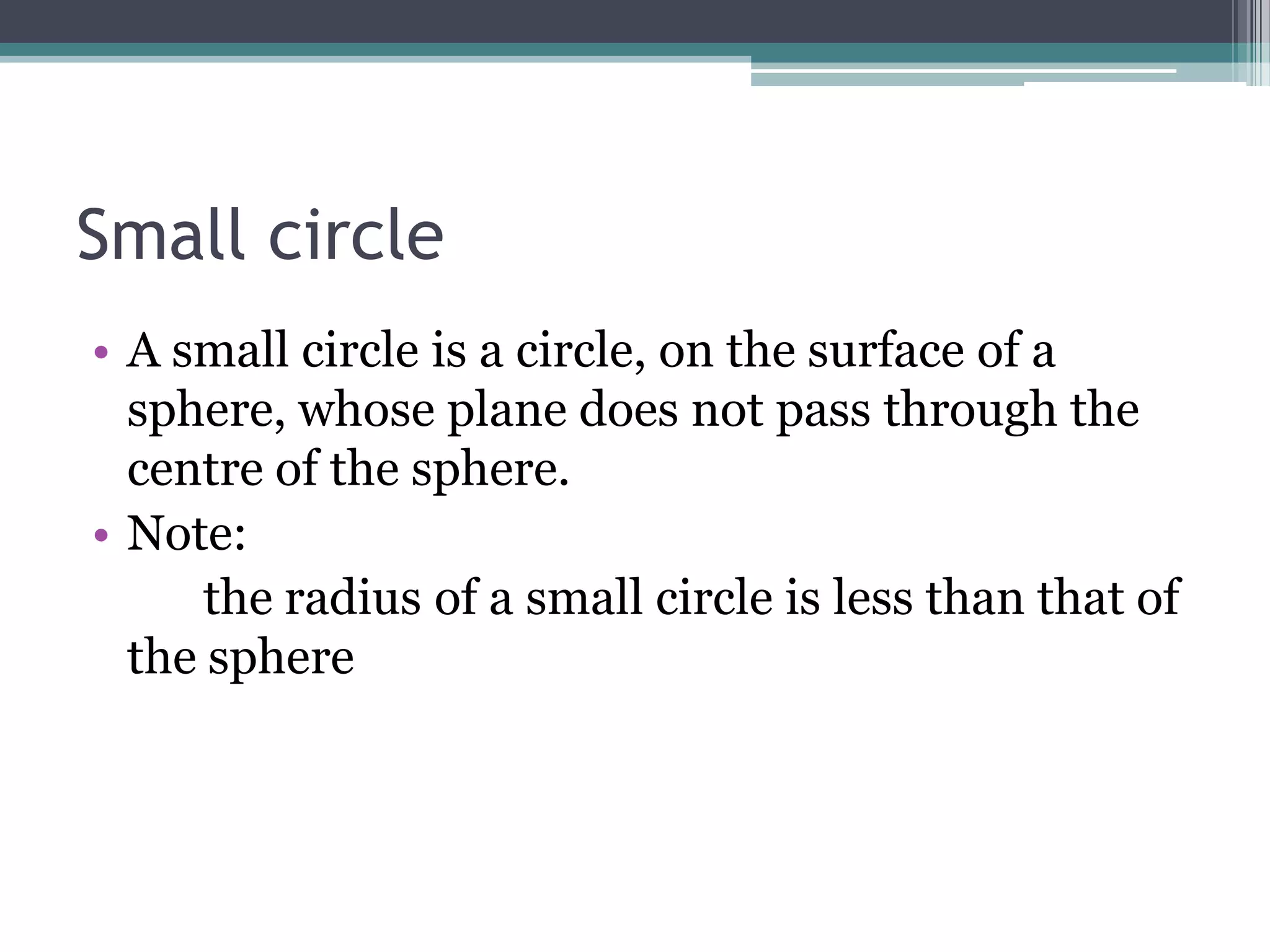Small circle
• A small circle is a circle, on the surface of a
sphere, whose plane does not pass through the
centre of the sphere.
• Note:
the radius of a small circle is less than that of
the sphere

 