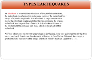 TYPES EARTHQUAKES
WHAT CAUSES EARTHQUAKES?
An aftershock is an earthquake that occurs after a previous earthquake,
the main shock. An aftershock is in the same region of the main shock but
always of a smaller magnitude. If an aftershock is larger than the main
shock, the aftershock is redesignated as the main shock and the original
main shock is redesignated as a foreshock. Aftershocks are formed as
the crust around the displaced fault plane adjusts to the effects of the
main shock
Even if a fault zone has recently experienced an earthquake, there is no guarantee that all the stress
has been relieved. Another earthquake could still occur. In New Madrid, Missouri, for example, a
great earthquake was followed by a large aftershock within 6 hours on December 6, 1811.

 