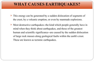 WHAT CAUSES EARTHQUAKES?
 This energy can be generated by a sudden dislocation of segments of

the crust, by a volcanic eruption, or even by manmade explosions.
 Most destructive earthquakes--the kind which people generally have in

mind when they think about earthquakes, and those of the greatest
human and scientific significance--are caused by the sudden dislocation
of large rock masses along geological faults within the earth's crust.
These are known as tectonic earthquakes.

6

 