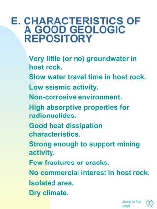 E. CHARACTERISTICS OF
A GOOD GEOLOGIC
REPOSITORY
Very little (or no) groundwater in
host rock.
Slow water travel time in host rock.
Low seismic activity.
Non-corrosive environment.
High absorptive properties for
radionuclides.
Good heat dissipation
characteristics.
Strong enough to support mining
activity.
Few fractures or cracks.
No commercial interest in host rock.
Isolated area.
Dry climate.
Jump to first
page

 