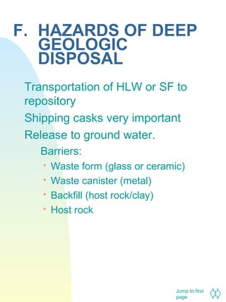 F. HAZARDS OF DEEP
GEOLOGIC
DISPOSAL
Transportation of HLW or SF to
repository
Shipping casks very important
Release to ground water.
Barriers:





Waste form (glass or ceramic)
Waste canister (metal)
Backfill (host rock/clay)
Host rock

Jump to first
page

 