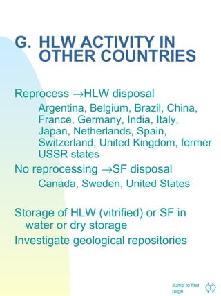 G. HLW ACTIVITY IN
OTHER COUNTRIES
Reprocess →HLW disposal
Argentina, Belgium, Brazil, China,
France, Germany, India, Italy,
Japan, Netherlands, Spain,
Switzerland, United Kingdom, former
USSR states

No reprocessing →SF disposal
Canada, Sweden, United States

Storage of HLW (vitrified) or SF in
water or dry storage
Investigate geological repositories

Jump to first
page

 