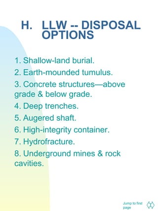H. LLW -- DISPOSAL
OPTIONS
1. Shallow-land burial.
2. Earth-mounded tumulus.
3. Concrete structures—above
grade & below grade.
4. Deep trenches.
5. Augered shaft.
6. High-integrity container.
7. Hydrofracture.
8. Underground mines & rock
cavities.

Jump to first
page

 
