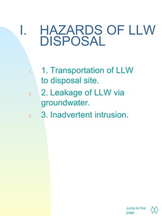 I. HAZARDS OF LLW
DISPOSAL
1.

2.

3.

1. Transportation of LLW
to disposal site.
2. Leakage of LLW via
groundwater.
3. Inadvertent intrusion.

Jump to first
page

 
