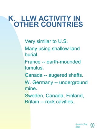 K. LLW ACTIVITY IN
OTHER COUNTRIES
Very similar to U.S.
Many using shallow-land
burial.
France -- earth-mounded
tumulus.
Canada -- augered shafts.
W. Germany -- underground
mine.
Sweden, Canada, Finland,
Britain -- rock cavities.

Jump to first
page

 