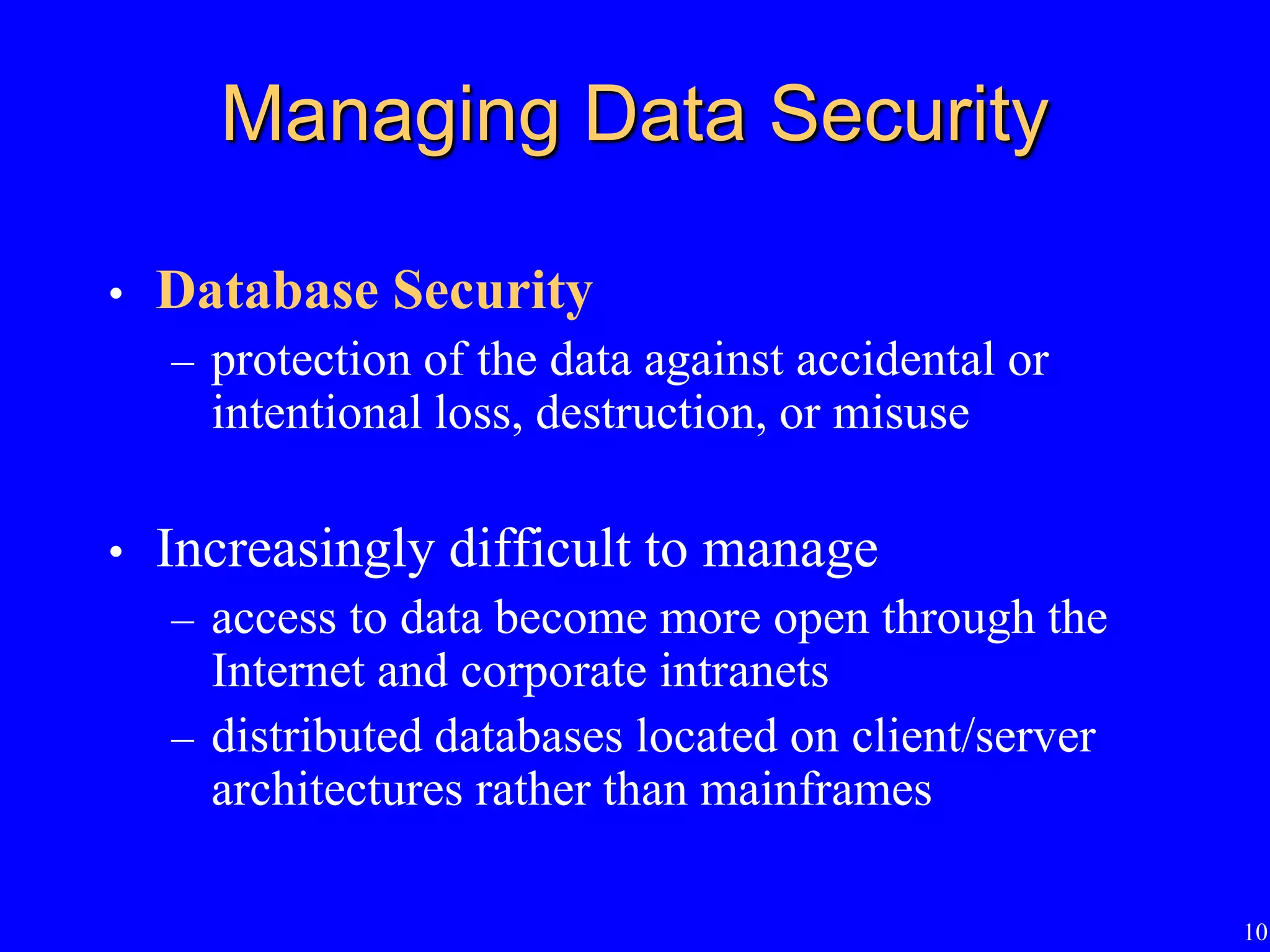 10
Managing Data Security
• Database Security
– protection of the data against accidental or
intentional loss, destruction, or misuse
• Increasingly difficult to manage
– access to data become more open through the
Internet and corporate intranets
– distributed databases located on client/server
architectures rather than mainframes
 