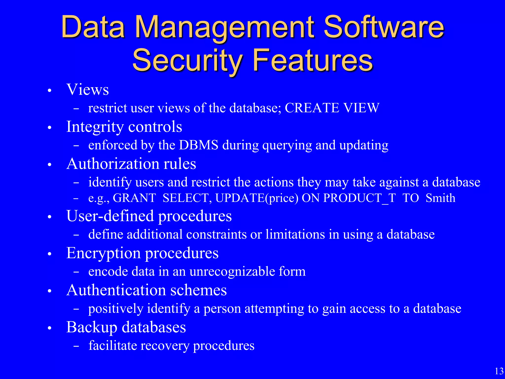 13
Data Management Software
Security Features
• Views
- restrict user views of the database; CREATE VIEW
• Integrity controls
- enforced by the DBMS during querying and updating
• Authorization rules
- identify users and restrict the actions they may take against a database
- e.g., GRANT SELECT, UPDATE(price) ON PRODUCT_T TO Smith
• User-defined procedures
- define additional constraints or limitations in using a database
• Encryption procedures
- encode data in an unrecognizable form
• Authentication schemes
- positively identify a person attempting to gain access to a database
• Backup databases
- facilitate recovery procedures
 