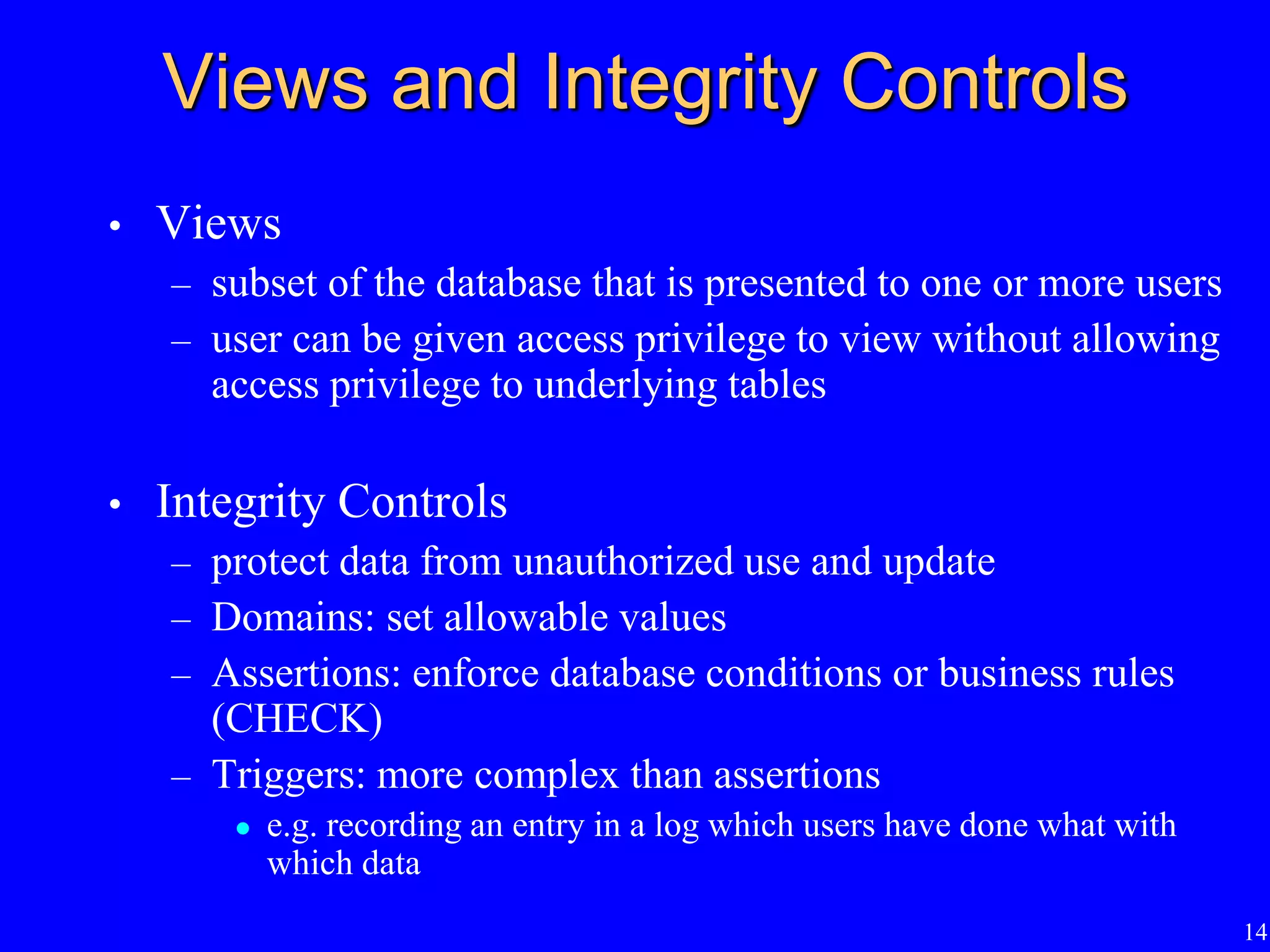 14
Views and Integrity Controls
• Views
– subset of the database that is presented to one or more users
– user can be given access privilege to view without allowing
access privilege to underlying tables
• Integrity Controls
– protect data from unauthorized use and update
– Domains: set allowable values
– Assertions: enforce database conditions or business rules
(CHECK)
– Triggers: more complex than assertions
 e.g. recording an entry in a log which users have done what with
which data
 