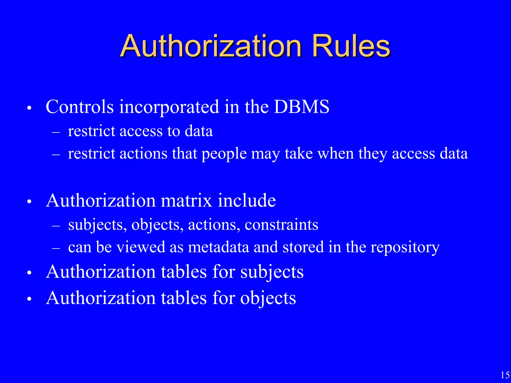 15
Authorization Rules
• Controls incorporated in the DBMS
– restrict access to data
– restrict actions that people may take when they access data
• Authorization matrix include
– subjects, objects, actions, constraints
– can be viewed as metadata and stored in the repository
• Authorization tables for subjects
• Authorization tables for objects
 