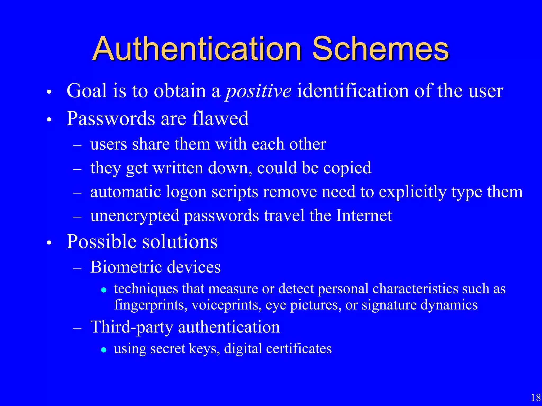 18
Authentication Schemes
• Goal is to obtain a positive identification of the user
• Passwords are flawed
– users share them with each other
– they get written down, could be copied
– automatic logon scripts remove need to explicitly type them
– unencrypted passwords travel the Internet
• Possible solutions
– Biometric devices
 techniques that measure or detect personal characteristics such as
fingerprints, voiceprints, eye pictures, or signature dynamics
– Third-party authentication
 using secret keys, digital certificates
 