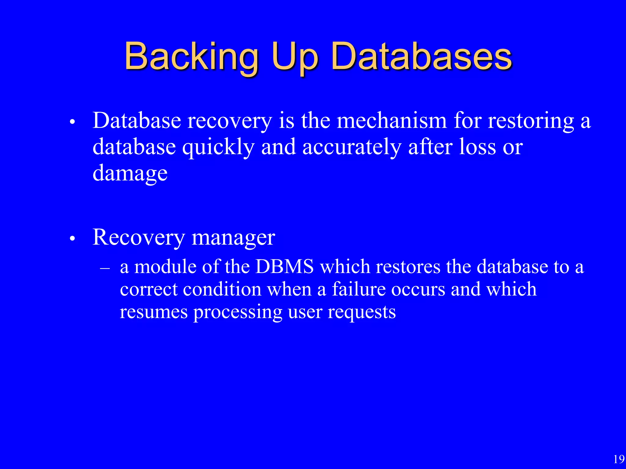 19
Backing Up Databases
• Database recovery is the mechanism for restoring a
database quickly and accurately after loss or
damage
• Recovery manager
– a module of the DBMS which restores the database to a
correct condition when a failure occurs and which
resumes processing user requests
 