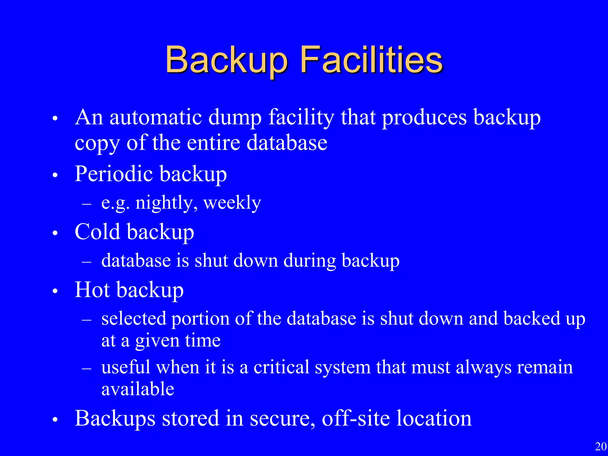 20
Backup Facilities
• An automatic dump facility that produces backup
copy of the entire database
• Periodic backup
– e.g. nightly, weekly
• Cold backup
– database is shut down during backup
• Hot backup
– selected portion of the database is shut down and backed up
at a given time
– useful when it is a critical system that must always remain
available
• Backups stored in secure, off-site location
 