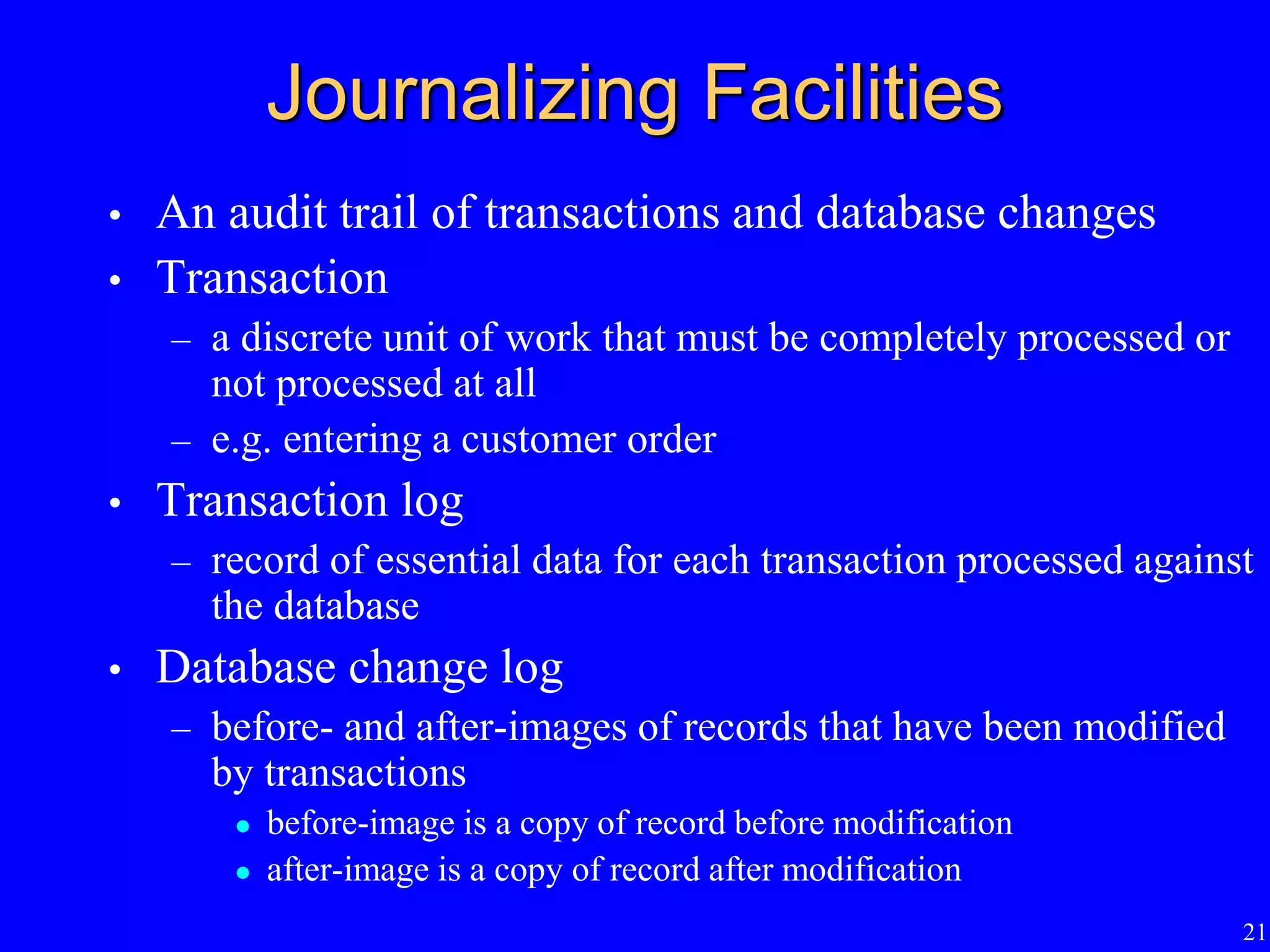 21
Journalizing Facilities
• An audit trail of transactions and database changes
• Transaction
– a discrete unit of work that must be completely processed or
not processed at all
– e.g. entering a customer order
• Transaction log
– record of essential data for each transaction processed against
the database
• Database change log
– before- and after-images of records that have been modified
by transactions
 before-image is a copy of record before modification
 after-image is a copy of record after modification
 