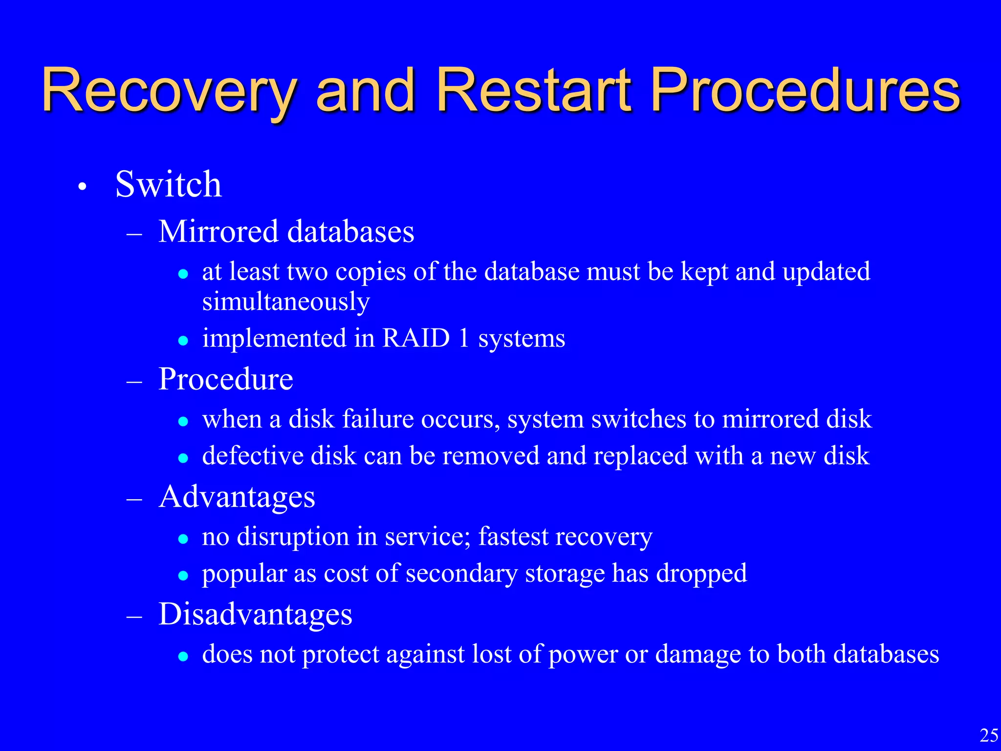 25
Recovery and Restart Procedures
• Switch
– Mirrored databases
 at least two copies of the database must be kept and updated
simultaneously
 implemented in RAID 1 systems
– Procedure
 when a disk failure occurs, system switches to mirrored disk
 defective disk can be removed and replaced with a new disk
– Advantages
 no disruption in service; fastest recovery
 popular as cost of secondary storage has dropped
– Disadvantages
 does not protect against lost of power or damage to both databases
 