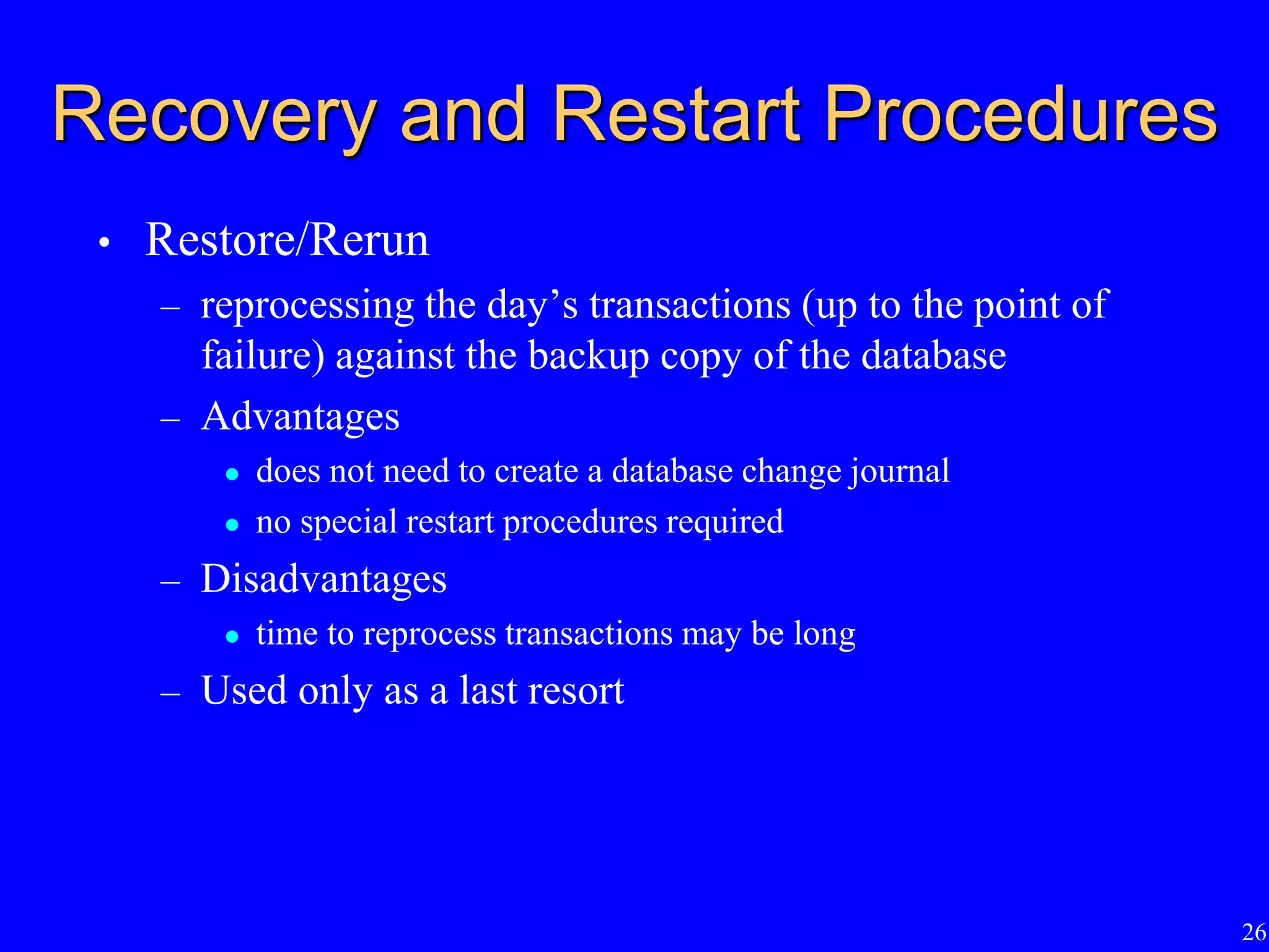 26
Recovery and Restart Procedures
• Restore/Rerun
– reprocessing the day’s transactions (up to the point of
failure) against the backup copy of the database
– Advantages
 does not need to create a database change journal
 no special restart procedures required
– Disadvantages
 time to reprocess transactions may be long
– Used only as a last resort
 