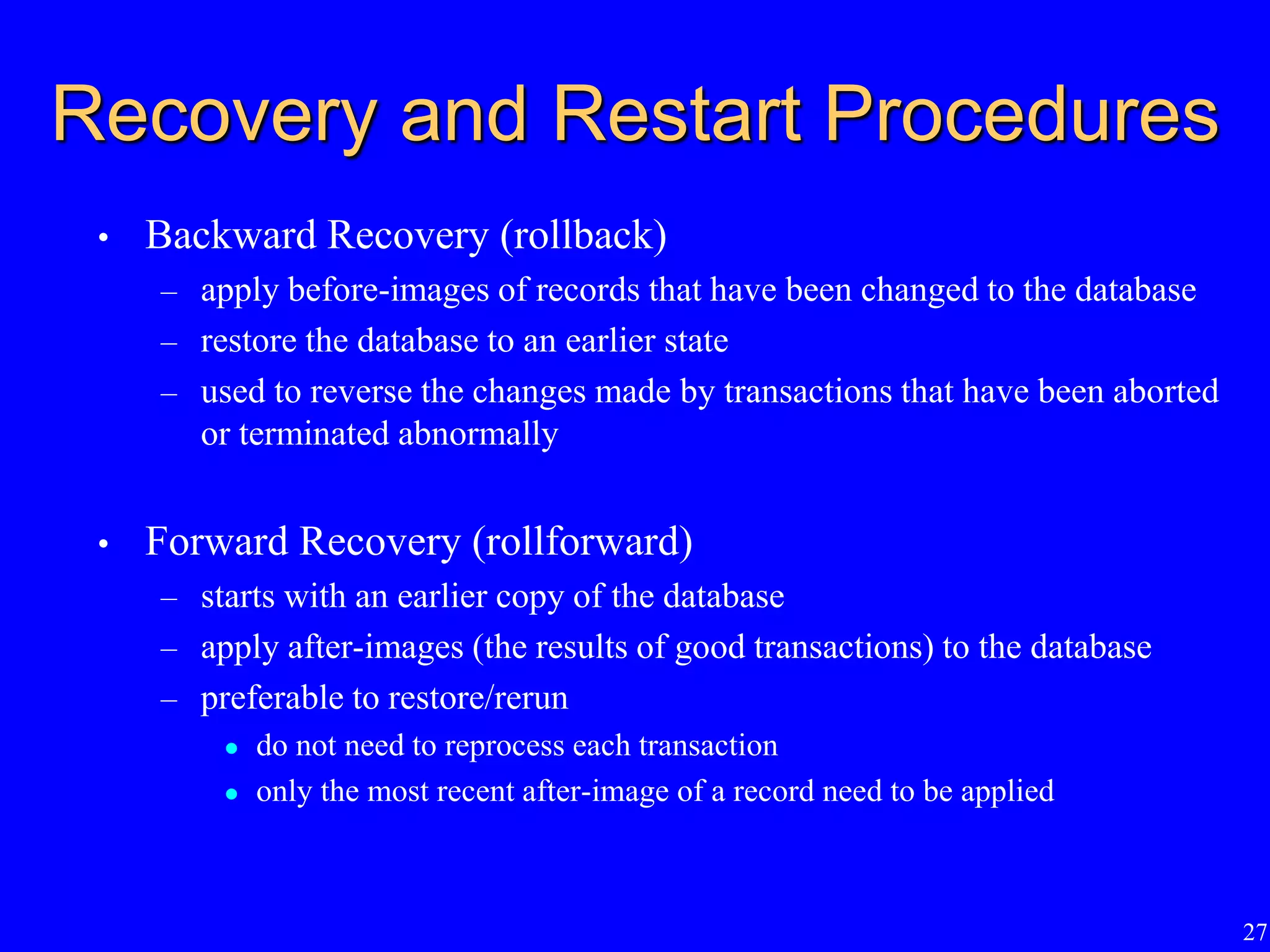 27
Recovery and Restart Procedures
• Backward Recovery (rollback)
– apply before-images of records that have been changed to the database
– restore the database to an earlier state
– used to reverse the changes made by transactions that have been aborted
or terminated abnormally
• Forward Recovery (rollforward)
– starts with an earlier copy of the database
– apply after-images (the results of good transactions) to the database
– preferable to restore/rerun
 do not need to reprocess each transaction
 only the most recent after-image of a record need to be applied
 
