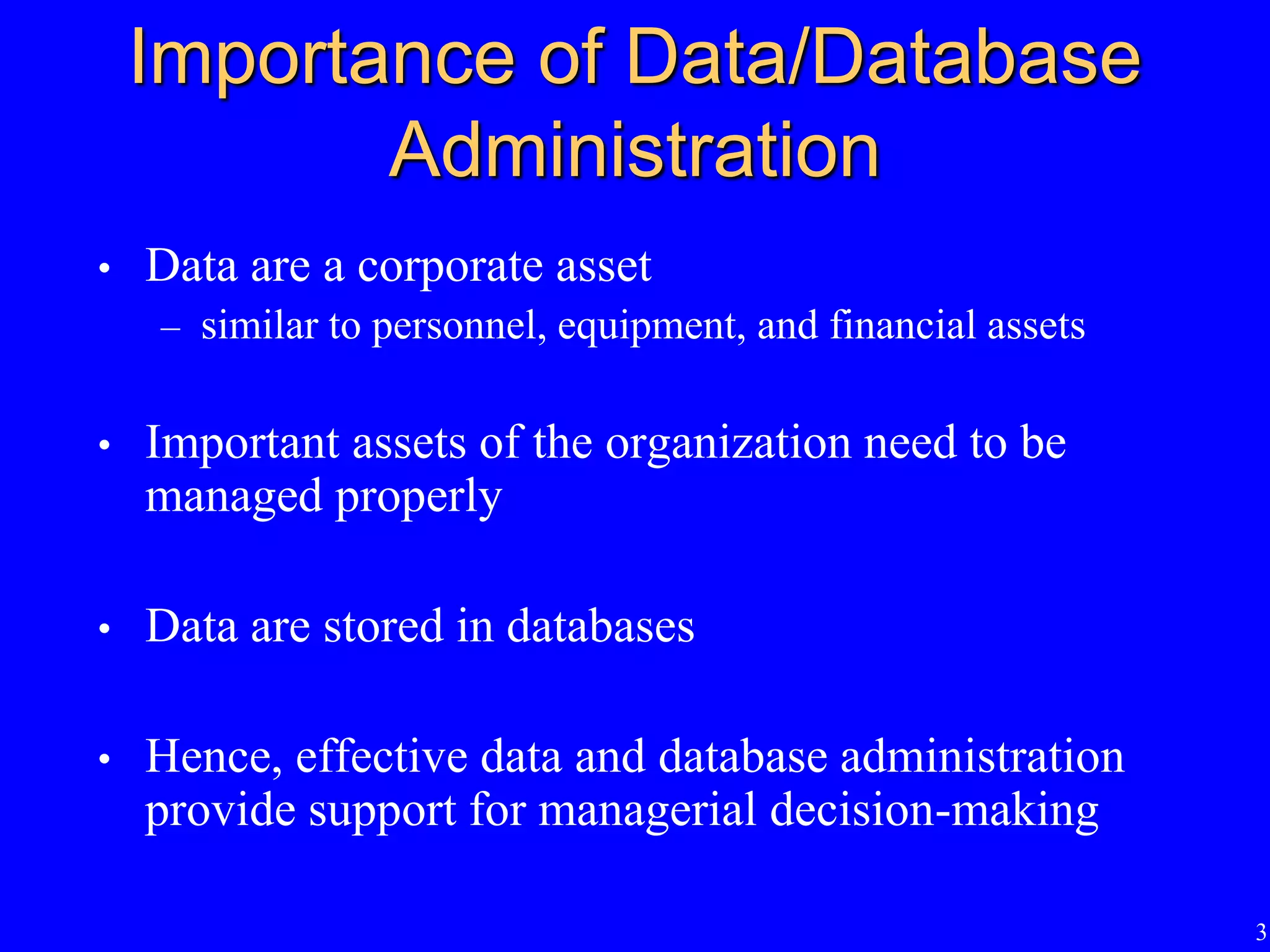 3
Importance of Data/Database
Administration
• Data are a corporate asset
– similar to personnel, equipment, and financial assets
• Important assets of the organization need to be
managed properly
• Data are stored in databases
• Hence, effective data and database administration
provide support for managerial decision-making
 