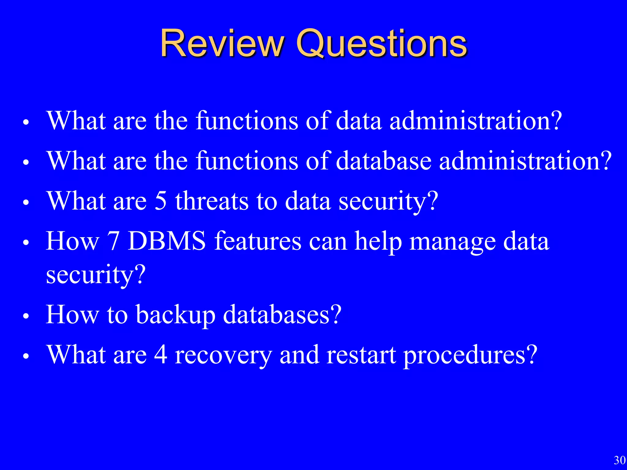 30
Review Questions
• What are the functions of data administration?
• What are the functions of database administration?
• What are 5 threats to data security?
• How 7 DBMS features can help manage data
security?
• How to backup databases?
• What are 4 recovery and restart procedures?
 