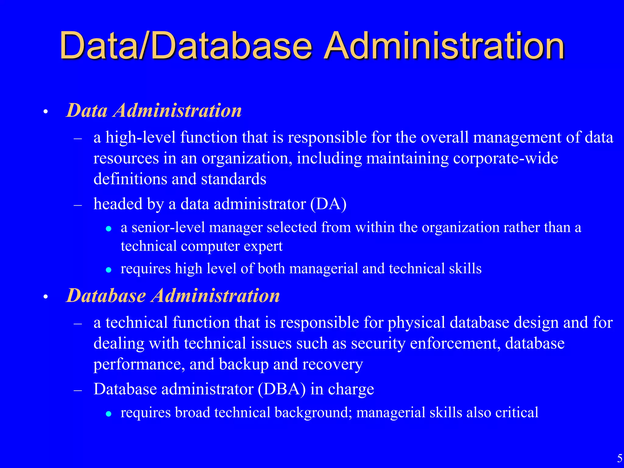 5
Data/Database Administration
• Data Administration
– a high-level function that is responsible for the overall management of data
resources in an organization, including maintaining corporate-wide
definitions and standards
– headed by a data administrator (DA)
 a senior-level manager selected from within the organization rather than a
technical computer expert
 requires high level of both managerial and technical skills
• Database Administration
– a technical function that is responsible for physical database design and for
dealing with technical issues such as security enforcement, database
performance, and backup and recovery
– Database administrator (DBA) in charge
 requires broad technical background; managerial skills also critical
 