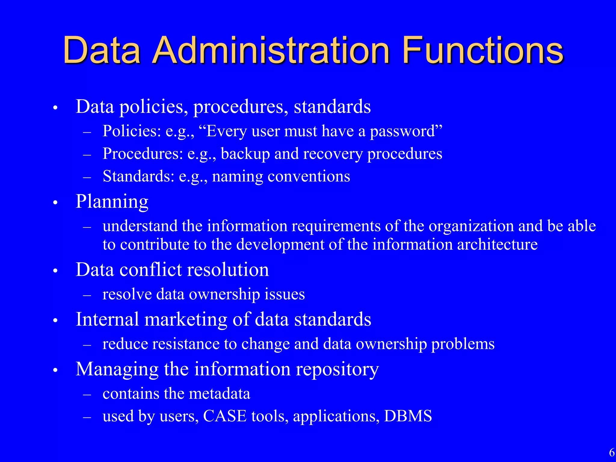 6
Data Administration Functions
• Data policies, procedures, standards
– Policies: e.g., “Every user must have a password”
– Procedures: e.g., backup and recovery procedures
– Standards: e.g., naming conventions
• Planning
– understand the information requirements of the organization and be able
to contribute to the development of the information architecture
• Data conflict resolution
– resolve data ownership issues
• Internal marketing of data standards
– reduce resistance to change and data ownership problems
• Managing the information repository
– contains the metadata
– used by users, CASE tools, applications, DBMS
 