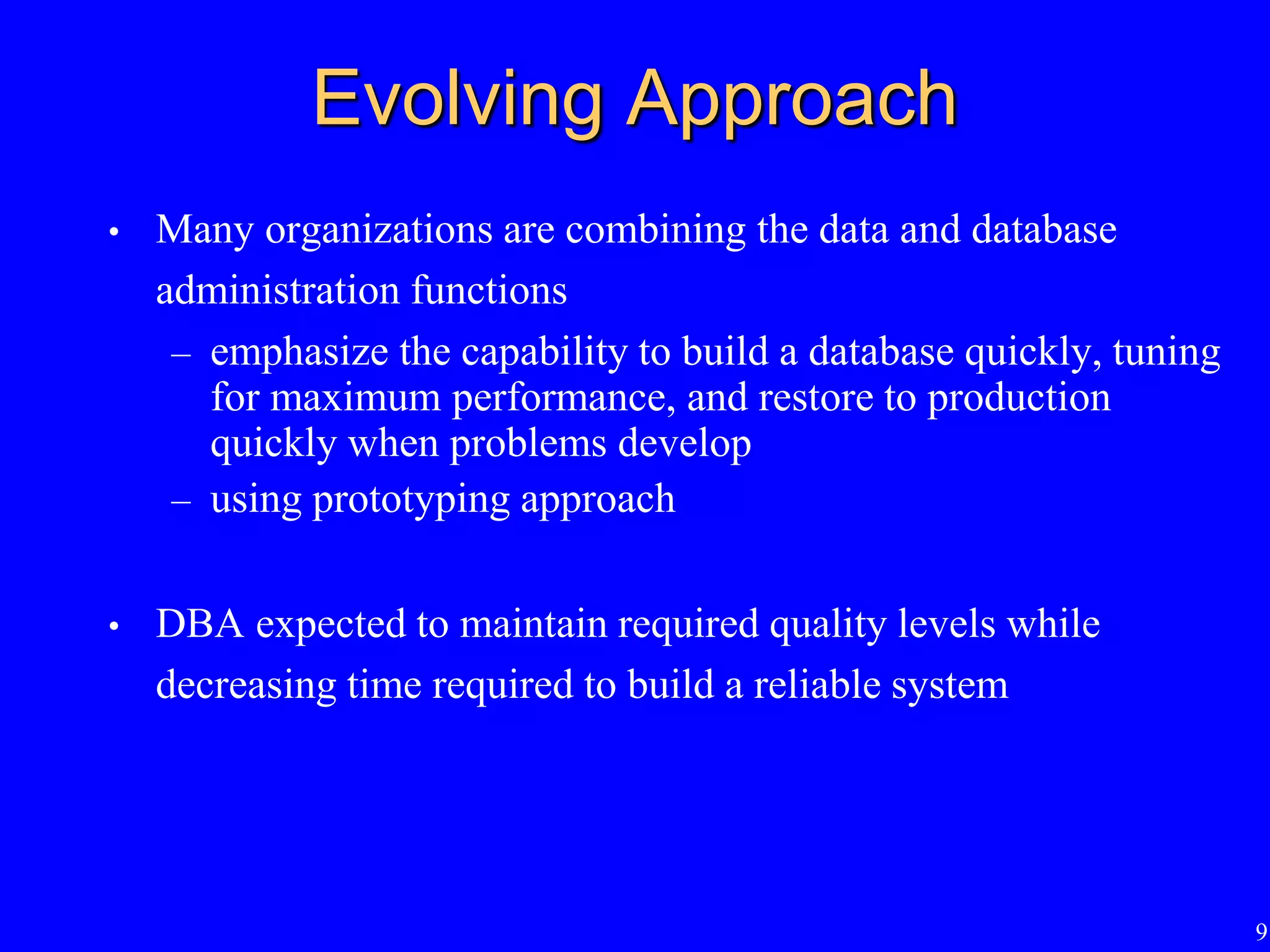 9
Evolving Approach
• Many organizations are combining the data and database
administration functions
– emphasize the capability to build a database quickly, tuning
for maximum performance, and restore to production
quickly when problems develop
– using prototyping approach
• DBA expected to maintain required quality levels while
decreasing time required to build a reliable system
 