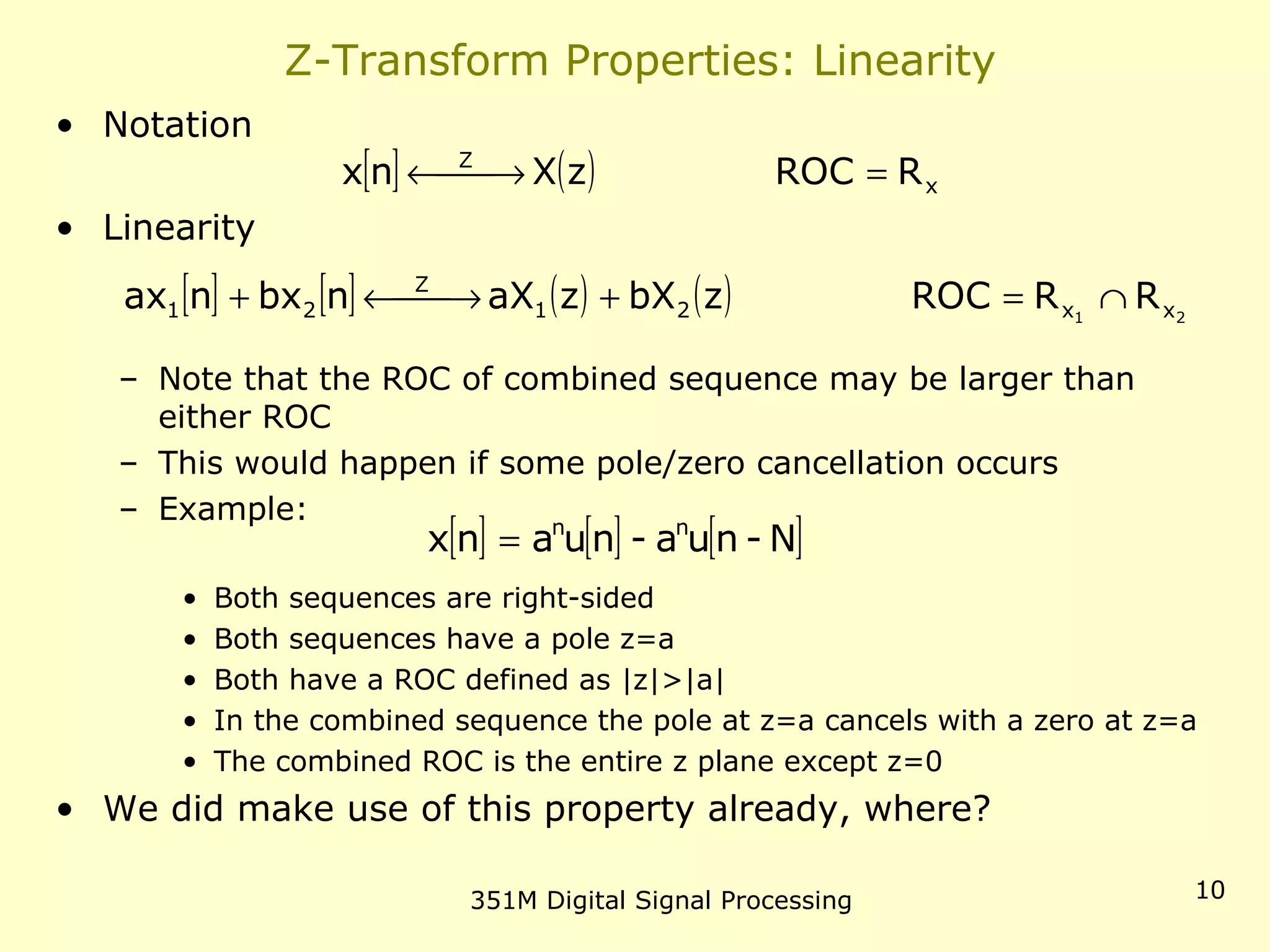 351M Digital Signal Processing 10
Z-Transform Properties: Linearity
• Notation
• Linearity
– Note that the ROC of combined sequence may be larger than
either ROC
– This would happen if some pole/zero cancellation occurs
– Example:
• Both sequences are right-sided
• Both sequences have a pole z=a
• Both have a ROC defined as |z|>|a|
• In the combined sequence the pole at z=a cancels with a zero at z=a
• The combined ROC is the entire z plane except z=0
• We did make use of this property already, where?
[ ] ( ) x
Z
RROCzXnx = →←
[ ] [ ] ( ) ( ) 21 xx21
Z
21 RRROCzbXzaXnbxnax ∩=+ →←+
[ ] [ ] [ ]N-nua-nuanx nn
=
 