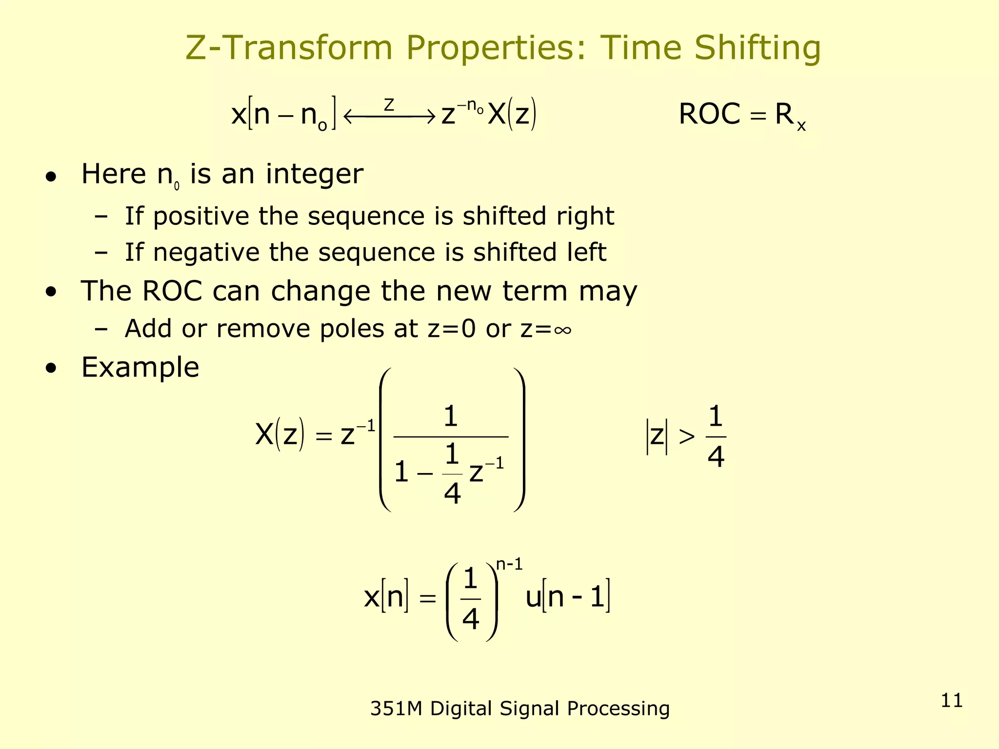 351M Digital Signal Processing 11
Z-Transform Properties: Time Shifting
• Here no is an integer
– If positive the sequence is shifted right
– If negative the sequence is shifted left
• The ROC can change the new term may
– Add or remove poles at z=0 or z=∞
• Example
[ ] ( ) x
nZ
o RROCzXznnx o
= →←− −
( )
4
1
z
z
4
1
1
1
zzX
1
1
>












−
=
−
−
[ ] [ ]1-nu
4
1
nx
1-n






=
 