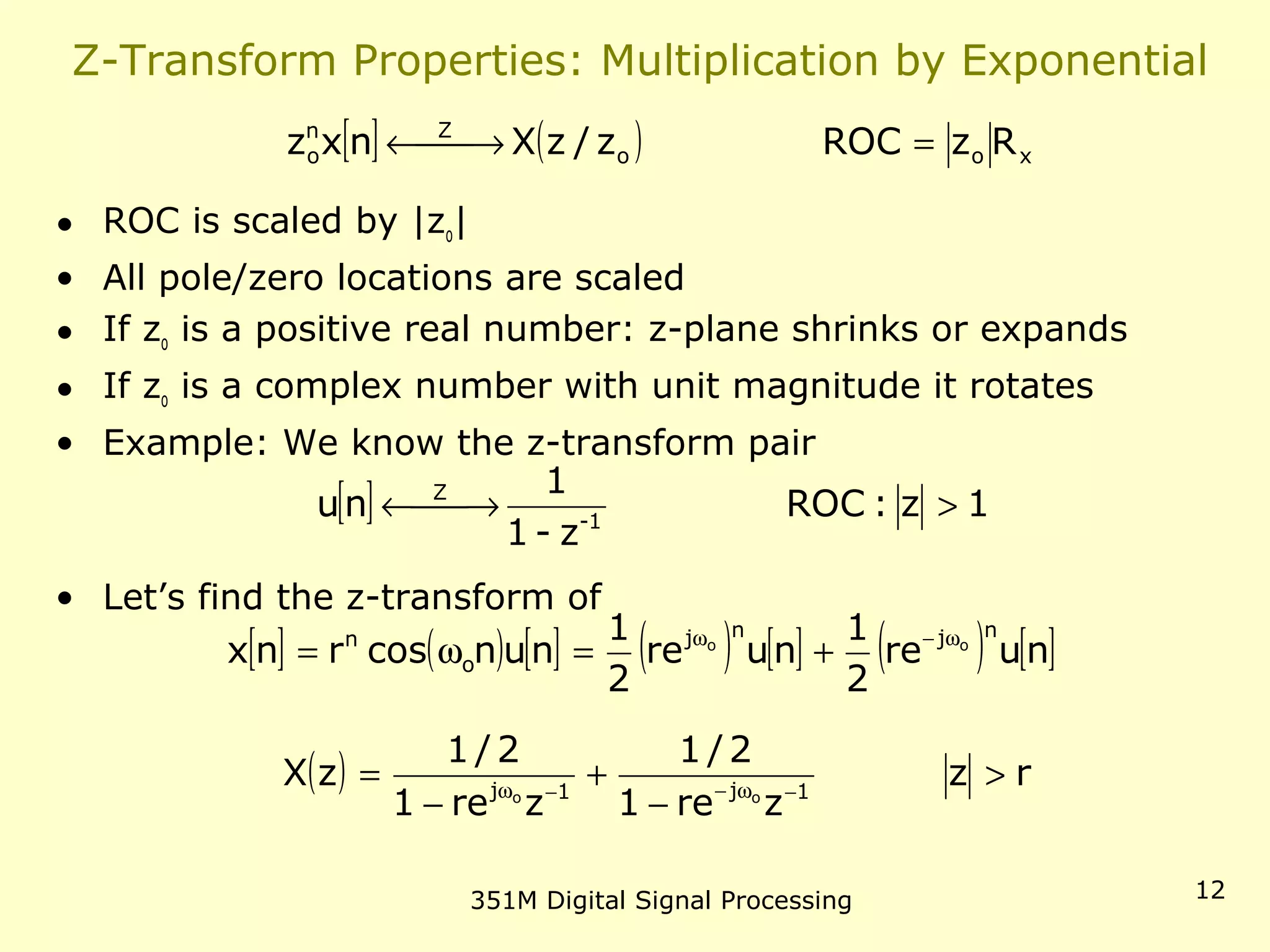 351M Digital Signal Processing 12
Z-Transform Properties: Multiplication by Exponential
• ROC is scaled by |zo|
• All pole/zero locations are scaled
• If zo is a positive real number: z-plane shrinks or expands
• If zo is a complex number with unit magnitude it rotates
• Example: We know the z-transform pair
• Let’s find the z-transform of
[ ] ( ) xoo
Zn
o RzROCz/zXnxz = →←
[ ] 1z:ROC
z-1
1
nu 1-
Z
> →←
[ ] ( ) [ ] ( ) [ ] ( ) [ ]nure
2
1
nure
2
1
nuncosrnx
njnj
o
n oo ω−ω
+=ω=
( ) rz
zre1
2/1
zre1
2/1
zX 1j1j oo
>
−
+
−
= −ω−−ω
 