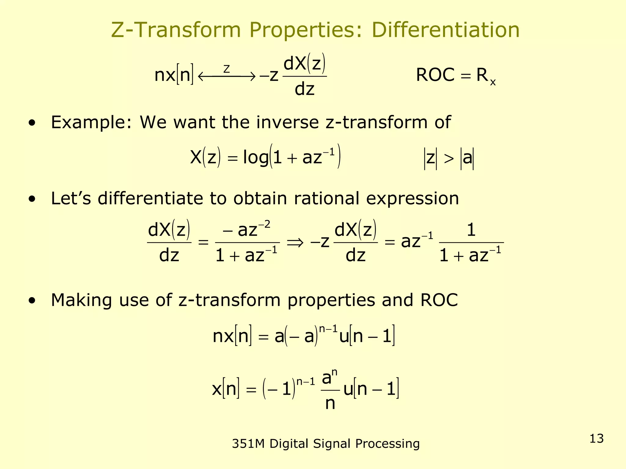 351M Digital Signal Processing 13
Z-Transform Properties: Differentiation
• Example: We want the inverse z-transform of
• Let’s differentiate to obtain rational expression
• Making use of z-transform properties and ROC
[ ] ( )
x
Z
RROC
dz
zdX
znnx =− →←
( ) ( ) azaz1logzX 1
>+= −
( ) ( )
1
1
1
2
az1
1
az
dz
zdX
z
az1
az
dz
zdX
−
−
−
−
+
=−⇒
+
−
=
[ ] ( ) [ ]1nuaannx
1n
−−=
−
[ ] ( ) [ ]1nu
n
a
1nx
n
1n
−−=
−
 