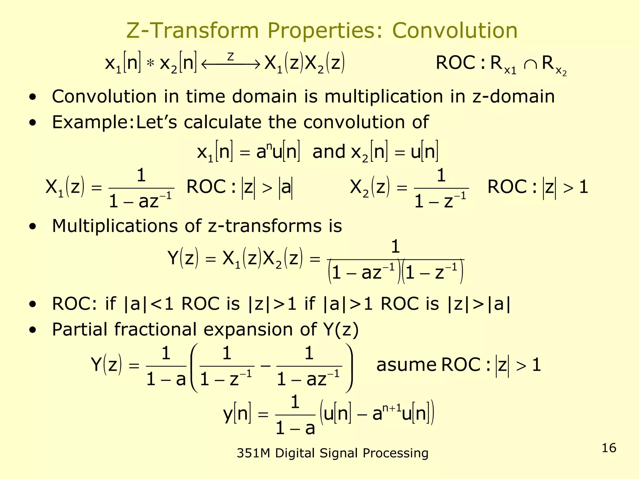 351M Digital Signal Processing 16
Z-Transform Properties: Convolution
• Convolution in time domain is multiplication in z-domain
• Example:Let’s calculate the convolution of
• Multiplications of z-transforms is
• ROC: if |a|<1 ROC is |z|>1 if |a|>1 ROC is |z|>|a|
• Partial fractional expansion of Y(z)
[ ] [ ] ( ) ( ) 2x1x21
Z
21 RR:ROCzXzXnxnx ∩ →←∗
[ ] [ ] [ ] [ ]nunxandnuanx 2
n
1 ==
( ) az:ROC
az1
1
zX 11 >
−
= −
( ) 1z:ROC
z1
1
zX 12 >
−
= −
( ) ( ) ( )
( )( )1121
z1az1
1
zXzXzY −−
−−
==
( ) 1z:ROCasume
az1
1
z1
1
a1
1
zY 11
>





−
−
−−
= −−
[ ] [ ] [ ]( )nuanu
a1
1
ny 1n+
−
−
=
 