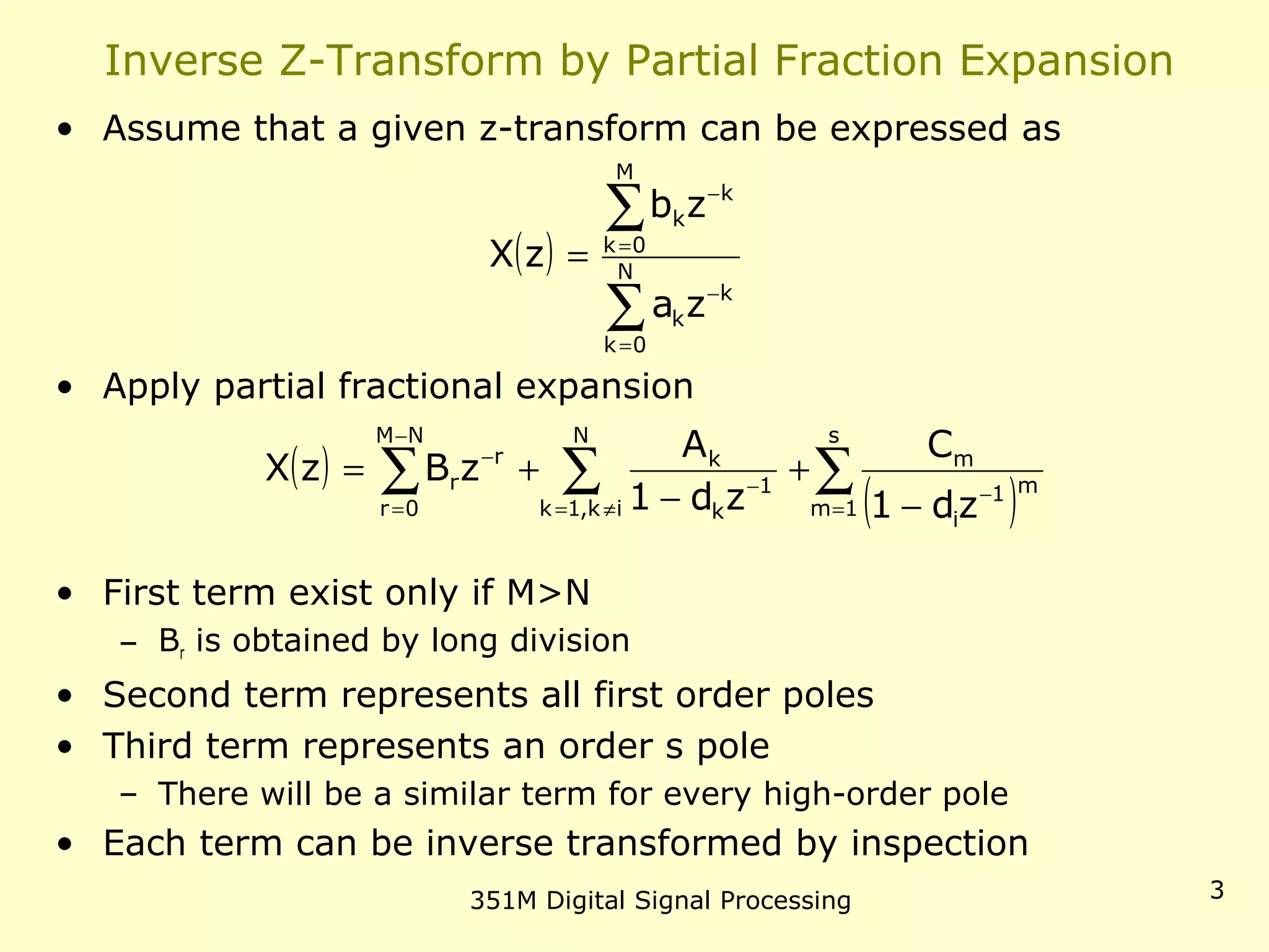 351M Digital Signal Processing 3
Inverse Z-Transform by Partial Fraction Expansion
• Assume that a given z-transform can be expressed as
• Apply partial fractional expansion
• First term exist only if M>N
– Br is obtained by long division
• Second term represents all first order poles
• Third term represents an order s pole
– There will be a similar term for every high-order pole
• Each term can be inverse transformed by inspection
( )
∑
∑
=
−
=
−
= N
0k
k
k
M
0k
k
k
za
zb
zX
( )
( )∑∑∑ =
−
≠=
−
−
=
−
−
+
−
+=
s
1m
m1
i
m
N
ik,1k
1
k
k
NM
0r
r
r
zd1
C
zd1
A
zBzX
 