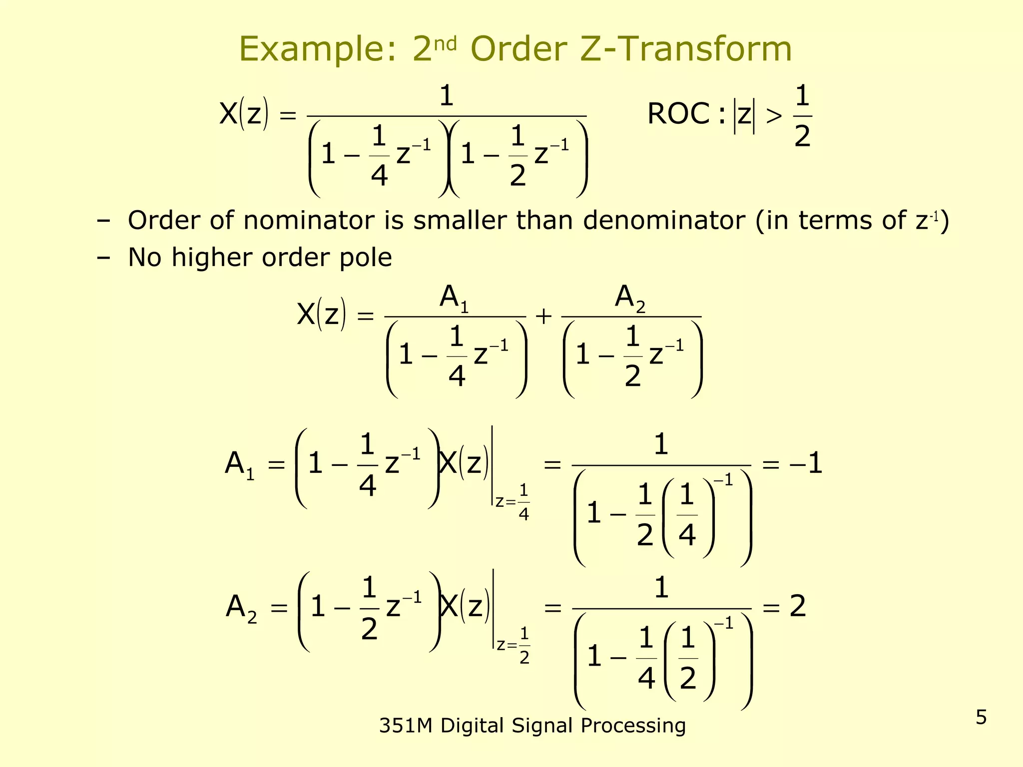 351M Digital Signal Processing 5
Example: 2nd
Order Z-Transform
– Order of numerator is smaller than denominator (in terms of z-1
)
– No higher order pole
( )
2
1
z:ROC
z
2
1
1z
4
1
1
1
zX
11
>






−





−
=
−−
( )






−
+






−
=
−− 1
2
1
1
z
2
1
1
A
z
4
1
1
A
zX
( ) 1
4
1
2
1
1
1
zXz
4
1
1A 1
4
1
z
1
1 −=














−
=





−= −
=
−
( ) 2
2
1
4
1
1
1
zXz
2
1
1A 1
2
1
z
1
2 =














−
=





−= −
=
−
 